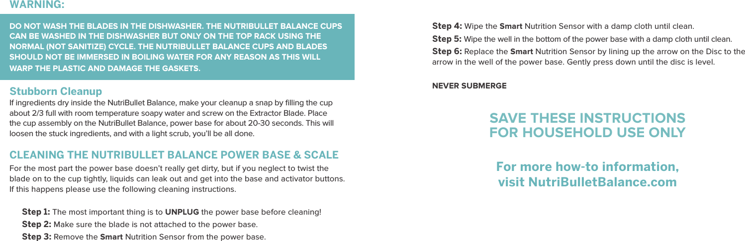 Step 4: Wipe the Smart Nutrition Sensor with a damp cloth until clean.Step 5: Wipe the well in the bottom of the power base with a damp cloth until clean.Step 6: Replace the Smart Nutrition Sensor by lining up the arrow on the Disc to the arrow in the well of the power base. Gently press down until the disc is level. NEVER SUBMERGESAVE THESE INSTRUCTIONSFOR HOUSEHOLD USE ONLYFor more how-to information, visit NutriBulletBalance.comCLEANING THE NUTRIBULLET BALANCE POWER BASE &amp; SCALEFor the most part the power base doesn&rsquo;t really get dirty, but if you neglect to twist the blade on to the cup tightly, liquids can leak out and get into the base and activator buttons. If this happens please use the following cleaning instructions.Step 1: The most important thing is to UNPLUG the power base before cleaning!Step 2: Make sure the blade is not attached to the power base.Step 3: Remove the Smart Nutrition Sensor from the power base.WARNING:  DO NOT WASH THE BLADES IN THE DISHWASHER. THE NUTRIBULLET BALANCE CUPS CAN BE WASHED IN THE DISHWASHER BUT ONLY ON THE TOP RACK USING THE NORMAL (NOT SANITIZE) CYCLE. THE NUTRIBULLET BALANCE CUPS AND BLADES SHOULD NOT BE IMMERSED IN BOILING WATER FOR ANY REASON AS THIS WILL WARP THE PLASTIC AND DAMAGE THE GASKETS. Stubborn CleanupIf ingredients dry inside the NutriBullet Balance, make your cleanup a snap by ﬁlling the cup about 2/3 full with room temperature soapy water and screw on the Extractor Blade. Place the cup assembly on the NutriBullet Balance, power base for about 20-30 seconds. This will loosen the stuck ingredients, and with a light scrub, you&rsquo;ll be all done.