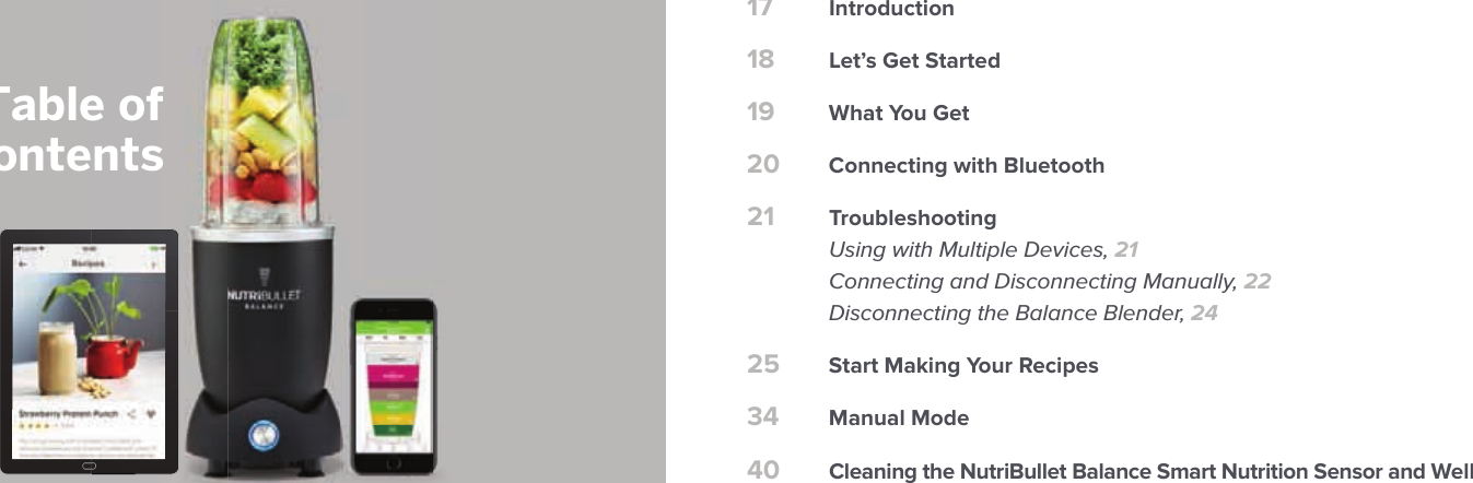 17 Introduction18 Let&rsquo;s Get Started19 What You Get20 Connecting with Bluetooth21 Troubleshooting  Using with Multiple Devices, 21  Connecting and Disconnecting Manually, 22  Disconnecting the Balance Blender, 2425 Start Making Your Recipes34 Manual Mode40 Cleaning the NutriBullet Balance Smart Nutrition Sensor and WellTable ofContents