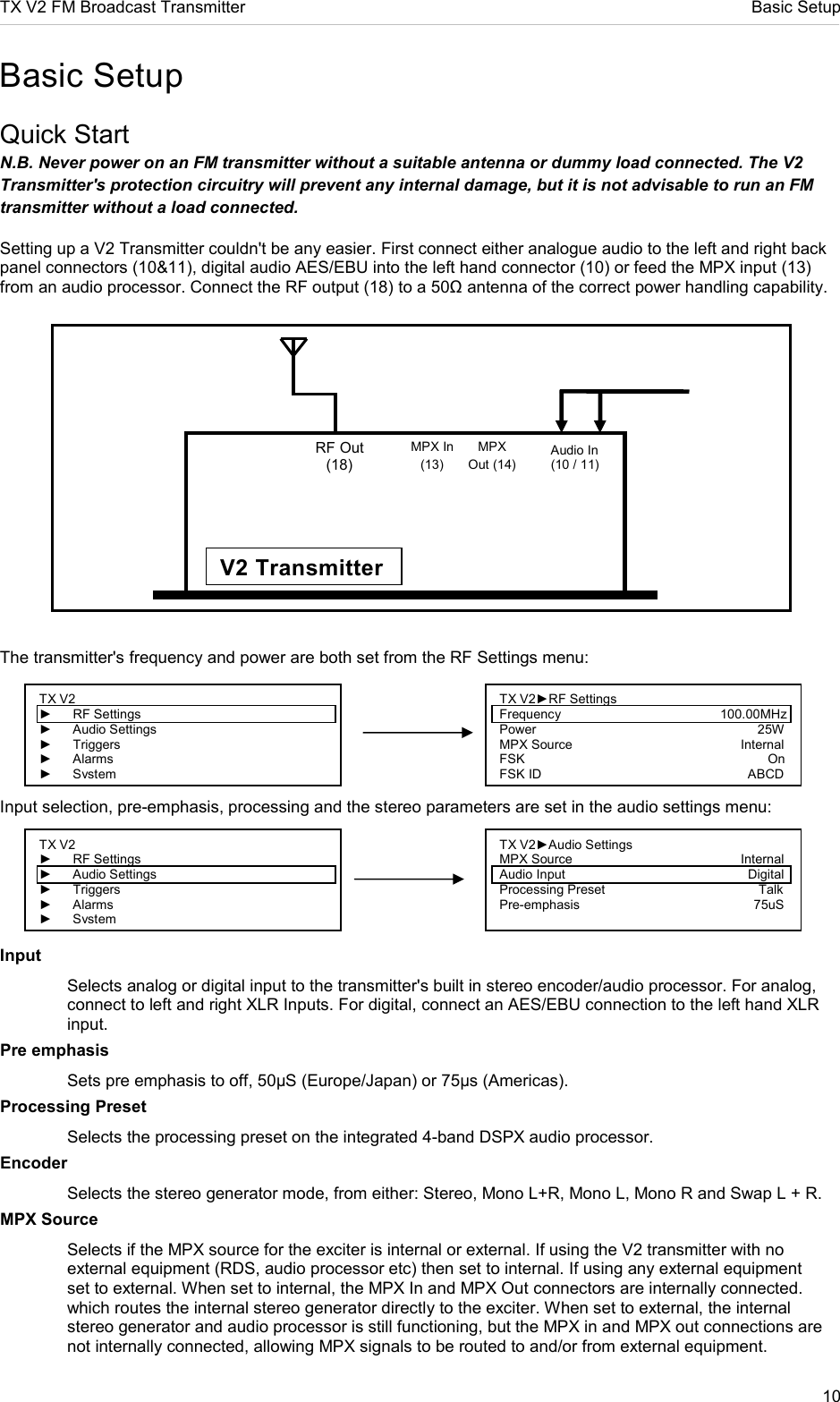 TX V2 FM Broadcast Transmitter     Basic Setup 10  Basic Setup Quick Start N.B. Never power on an FM transmitter without a suitable antenna or dummy load connected. The V2 Transmitter&apos;s protection circuitry will prevent any internal damage, but it is not advisable to run an FM transmitter without a load connected. Setting up a V2 Transmitter couldn&apos;t be any easier. First connect either analogue audio to the left and right back panel connectors (10&amp;11), digital audio AES/EBU into the left hand connector (10) or feed the MPX input (13) from an audio processor. Connect the RF output (18) to a 50Ω antenna of the correct power handling capability.                 The transmitter&apos;s frequency and power are both set from the RF Settings menu:     Input selection, pre-emphasis, processing and the stereo parameters are set in the audio settings menu:   Input   Selects analog or digital input to the transmitter&apos;s built in stereo encoder/audio processor. For analog,   connect to left and right XLR Inputs. For digital, connect an AES/EBU connection to the left hand XLR   input.  Pre emphasis   Sets pre emphasis to off, 50µS (Europe/Japan) or 75µs (Americas). Processing Preset   Selects the processing preset on the integrated 4-band DSPX audio processor. Encoder   Selects the stereo generator mode, from either: Stereo, Mono L+R, Mono L, Mono R and Swap L + R. MPX Source   Selects if the MPX source for the exciter is internal or external. If using the V2 transmitter with no   external equipment (RDS, audio processor etc) then set to internal. If using any external equipment   set to external. When set to internal, the MPX In and MPX Out connectors are internally connected.   which routes the internal stereo generator directly to the exciter. When set to external, the internal   stereo generator and audio processor is still functioning, but the MPX in and MPX out connections are   not internally connected, allowing MPX signals to be routed to and/or from external equipment. TX V2 ►  RF Settings ►  Audio Settings ►  Triggers ►  Alarms ► System TX V2►Audio Settings MPX Source               Internal Audio Input                 Digital Processing Preset                    Talk Pre-emphasis                                                75uS                       TX V2 ►  RF Settings ►  Audio Settings ►  Triggers ►  Alarms ► System TX V2►RF Settings Frequency                          100.00MHz Power                                                             25W MPX Source               Internal FSK                                                                   On FSK ID               ABCD RF Out (18) MPX In (13) MPX Out (14) V2 Transmitter Audio In (10 / 11)  