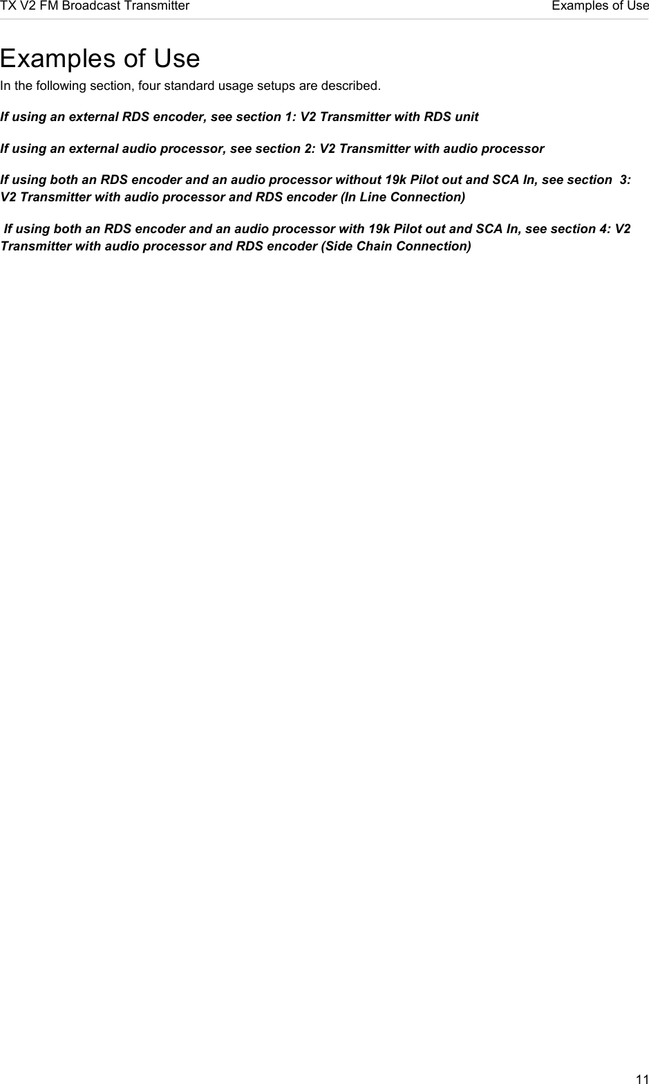 TX V2 FM Broadcast Transmitter     Examples of Use 11  Examples of Use In the following section, four standard usage setups are described. If using an external RDS encoder, see section 1: V2 Transmitter with RDS unit If using an external audio processor, see section 2: V2 Transmitter with audio processor If using both an RDS encoder and an audio processor without 19k Pilot out and SCA In, see section  3: V2 Transmitter with audio processor and RDS encoder (In Line Connection)  If using both an RDS encoder and an audio processor with 19k Pilot out and SCA In, see section 4: V2 Transmitter with audio processor and RDS encoder (Side Chain Connection)    