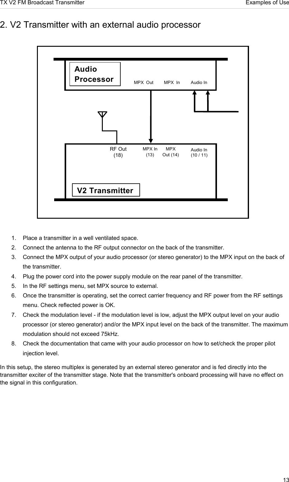 TX V2 FM Broadcast Transmitter     Examples of Use 13  2. V2 Transmitter with an external audio processor             1.  Place a transmitter in a well ventilated space. 2.  Connect the antenna to the RF output connector on the back of the transmitter.  3.  Connect the MPX output of your audio processor (or stereo generator) to the MPX input on the back of the transmitter.  4.  Plug the power cord into the power supply module on the rear panel of the transmitter.  5.  In the RF settings menu, set MPX source to external. 6.  Once the transmitter is operating, set the correct carrier frequency and RF power from the RF settings menu. Check reflected power is OK. 7.  Check the modulation level - if the modulation level is low, adjust the MPX output level on your audio processor (or stereo generator) and/or the MPX input level on the back of the transmitter. The maximum modulation should not exceed 75kHz.  8.  Check the documentation that came with your audio processor on how to set/check the proper pilot injection level.   In this setup, the stereo multiplex is generated by an external stereo generator and is fed directly into the transmitter exciter of the transmitter stage. Note that the transmitter&apos;s onboard processing will have no effect on the signal in this configuration.   RF Out (18) MPX In (13) MPX Out (14) V2 Transmitter Audio In (10 / 11)  Audio Processor Audio In MPX  Out MPX  In 