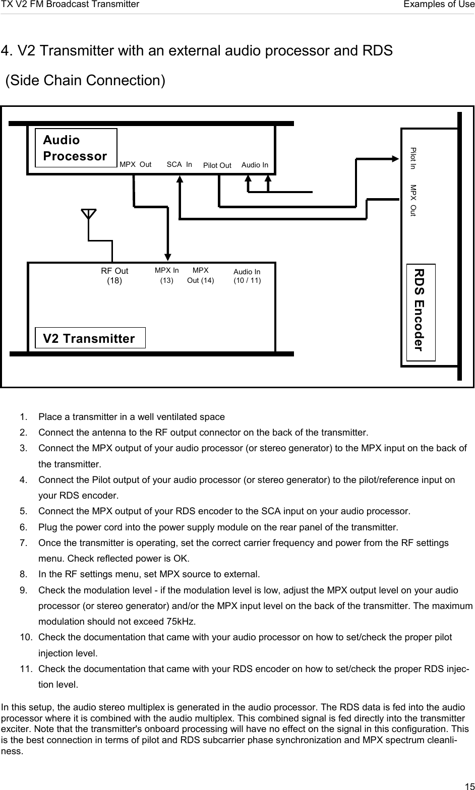 TX V2 FM Broadcast Transmitter     Examples of Use 15  4. V2 Transmitter with an external audio processor and RDS  (Side Chain Connection)                             1.  Place a transmitter in a well ventilated space 2.  Connect the antenna to the RF output connector on the back of the transmitter.  3.  Connect the MPX output of your audio processor (or stereo generator) to the MPX input on the back of the transmitter.  4.  Connect the Pilot output of your audio processor (or stereo generator) to the pilot/reference input on your RDS encoder.  5.  Connect the MPX output of your RDS encoder to the SCA input on your audio processor.  6.  Plug the power cord into the power supply module on the rear panel of the transmitter.  7.  Once the transmitter is operating, set the correct carrier frequency and power from the RF settings menu. Check reflected power is OK.  8.  In the RF settings menu, set MPX source to external. 9.  Check the modulation level - if the modulation level is low, adjust the MPX output level on your audio processor (or stereo generator) and/or the MPX input level on the back of the transmitter. The maximum modulation should not exceed 75kHz.  10.  Check the documentation that came with your audio processor on how to set/check the proper pilot injection level.  11.  Check the documentation that came with your RDS encoder on how to set/check the proper RDS injec-tion level.   In this setup, the audio stereo multiplex is generated in the audio processor. The RDS data is fed into the audio processor where it is combined with the audio multiplex. This combined signal is fed directly into the transmitter exciter. Note that the transmitter&apos;s onboard processing will have no effect on the signal in this configuration. This is the best connection in terms of pilot and RDS subcarrier phase synchronization and MPX spectrum cleanli-ness.   RF Out (18) MPX In (13) MPX Out (14) V2 Transmitter Audio In (10 / 11)  Audio Processor Audio In SCA  In MPX  Out MPX  Out Pilot In RDS Encoder Pilot Out 