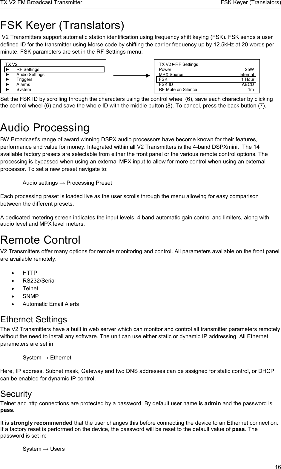 TX V2 FM Broadcast Transmitter     FSK Keyer (Translators) 16  FSK Keyer (Translators)  V2 Transmitters support automatic station identification using frequency shift keying (FSK). FSK sends a user defined ID for the transmitter using Morse code by shifting the carrier frequency up by 12.5kHz at 20 words per minute. FSK parameters are set in the RF Settings menu:    Set the FSK ID by scrolling through the characters using the control wheel (6), save each character by clicking the control wheel (6) and save the whole ID with the middle button (8). To cancel, press the back button (7). Audio Processing BW Broadcast’s range of award winning DSPX audio processors have become known for their features, performance and value for money. Integrated within all V2 Transmitters is the 4-band DSPXmini.  The 14 available factory presets are selectable from either the front panel or the various remote control options. The processing is bypassed when using an external MPX input to allow for more control when using an external processor. To set a new preset navigate to:   Audio settings → Processing Preset Each processing preset is loaded live as the user scrolls through the menu allowing for easy comparison between the different presets. A dedicated metering screen indicates the input levels, 4 band automatic gain control and limiters, along with audio level and MPX level meters. Remote Control V2 Transmitters offer many options for remote monitoring and control. All parameters available on the front panel are available remotely. •  HTTP  •  RS232/Serial •  Telnet •  SNMP •  Automatic Email Alerts Ethernet Settings The V2 Transmitters have a built in web server which can monitor and control all transmitter parameters remotely without the need to install any software. The unit can use either static or dynamic IP addressing. All Ethernet parameters are set in    System → Ethernet Here, IP address, Subnet mask, Gateway and two DNS addresses can be assigned for static control, or DHCP can be enabled for dynamic IP control. Security Telnet and http connections are protected by a password. By default user name is admin and the password is pass.  It is strongly recommended that the user changes this before connecting the device to an Ethernet connection. If a factory reset is performed on the device, the password will be reset to the default value of pass. The password is set in:    System → Users TX V2 ►  RF Settings ►  Audio Settings ►  Triggers ►  Alarms ► System TX V2►RF Settings                         Power                                                             25W MPX Source               Internal FSK                                                             1 Hour FSK ID                 ABCD RF Mute on Silence                    1m 