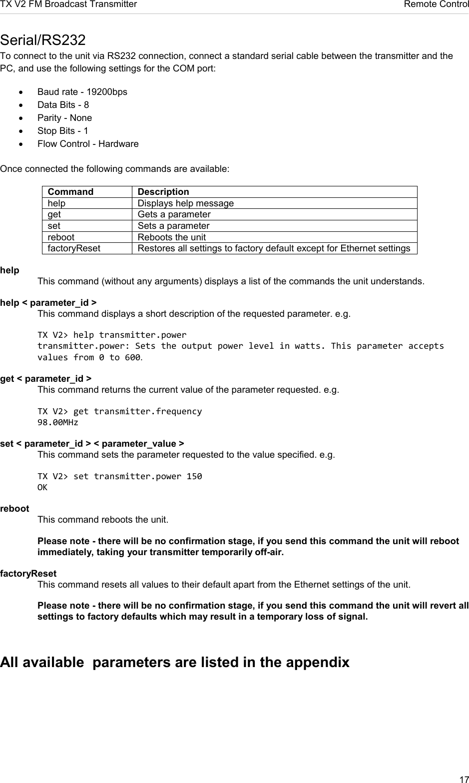 TX V2 FM Broadcast Transmitter     Remote Control 17  Serial/RS232 To connect to the unit via RS232 connection, connect a standard serial cable between the transmitter and the PC, and use the following settings for the COM port: •  Baud rate - 19200bps •  Data Bits - 8 •  Parity - None •  Stop Bits - 1 •  Flow Control - Hardware  Once connected the following commands are available: Command Description help  Displays help message get  Gets a parameter set  Sets a parameter reboot  Reboots the unit factoryReset  Restores all settings to factory default except for Ethernet settings  help    This command (without any arguments) displays a list of the commands the unit understands.  help &lt; parameter_id &gt;    This command displays a short description of the requested parameter. e.g.    TX V2&gt; help transmitter.power   transmitter.power: Sets the output power level in watts. This parameter accepts   values from 0 to 600.  get &lt; parameter_id &gt;    This command returns the current value of the parameter requested. e.g.    TX V2&gt; get transmitter.frequency   98.00MHz  set &lt; parameter_id &gt; &lt; parameter_value &gt;    This command sets the parameter requested to the value specified. e.g.    TX V2&gt; set transmitter.power 150   OK  reboot    This command reboots the unit.    Please note - there will be no confirmation stage, if you send this command the unit will reboot   immediately, taking your transmitter temporarily off-air.  factoryReset    This command resets all values to their default apart from the Ethernet settings of the unit.    Please note - there will be no confirmation stage, if you send this command the unit will revert all   settings to factory defaults which may result in a temporary loss of signal.   All available  parameters are listed in the appendix   