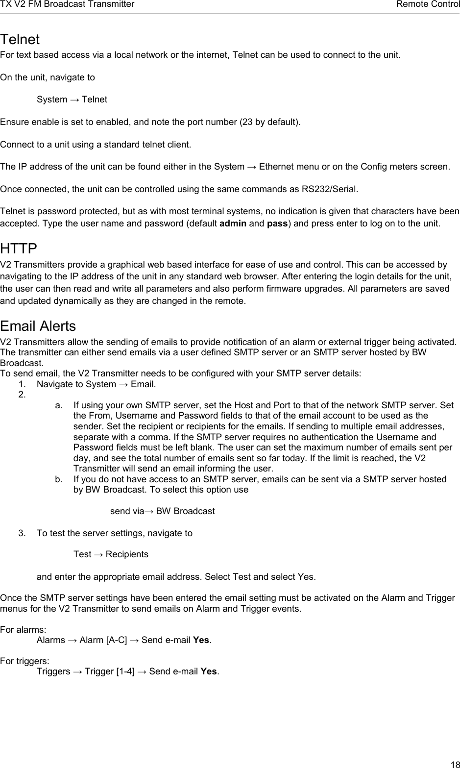 TX V2 FM Broadcast Transmitter     Remote Control 18  Telnet For text based access via a local network or the internet, Telnet can be used to connect to the unit. On the unit, navigate to    System → Telnet Ensure enable is set to enabled, and note the port number (23 by default). Connect to a unit using a standard telnet client.  The IP address of the unit can be found either in the System → Ethernet menu or on the Config meters screen. Once connected, the unit can be controlled using the same commands as RS232/Serial. Telnet is password protected, but as with most terminal systems, no indication is given that characters have been accepted. Type the user name and password (default admin and pass) and press enter to log on to the unit. HTTP V2 Transmitters provide a graphical web based interface for ease of use and control. This can be accessed by navigating to the IP address of the unit in any standard web browser. After entering the login details for the unit, the user can then read and write all parameters and also perform firmware upgrades. All parameters are saved and updated dynamically as they are changed in the remote. Email Alerts V2 Transmitters allow the sending of emails to provide notification of an alarm or external trigger being activated. The transmitter can either send emails via a user defined SMTP server or an SMTP server hosted by BW Broadcast. To send email, the V2 Transmitter needs to be configured with your SMTP server details: 1.  Navigate to System → Email. 2.   a.  If using your own SMTP server, set the Host and Port to that of the network SMTP server. Set the From, Username and Password fields to that of the email account to be used as the sender. Set the recipient or recipients for the emails. If sending to multiple email addresses, separate with a comma. If the SMTP server requires no authentication the Username and Password fields must be left blank. The user can set the maximum number of emails sent per day, and see the total number of emails sent so far today. If the limit is reached, the V2 Transmitter will send an email informing the user.  b.  If you do not have access to an SMTP server, emails can be sent via a SMTP server hosted  by BW Broadcast. To select this option use         send via→ BW Broadcast 3.  To test the server settings, navigate to       Test → Recipients  and enter the appropriate email address. Select Test and select Yes.  Once the SMTP server settings have been entered the email setting must be activated on the Alarm and Trigger menus for the V2 Transmitter to send emails on Alarm and Trigger events.  For alarms:   Alarms → Alarm [A-C] → Send e-mail Yes.  For triggers:    Triggers → Trigger [1-4] → Send e-mail Yes.   