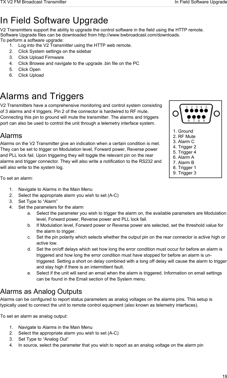 TX V2 FM Broadcast Transmitter     In Field Software Upgrade 19       1. Ground 2. RF Mute 3. Alarm C 4. Trigger 2 5. Trigger 4 6. Alarm A 7. Alarm B 8. Trigger 1 9. Trigger 3   In Field Software Upgrade V2 Transmitters support the ability to upgrade the control software in the field using the HTTP remote. Software Upgrade files can be downloaded from http://www.bwbroadcast.com/downloads. To perform a software upgrade:  1.  Log into the V2 Transmitter using the HTTP web remote. 2.  Click System settings on the sidebar 3.  Click Upload Firmware 4.  Click Browse and navigate to the upgrade .bin file on the PC 5.  Click Open 6.  Click Upload Alarms and Triggers V2 Transmitters have a comprehensive monitoring and control system consisting of 3 alarms and 4 triggers. Pin 2 of the connector is hardwired to RF mute. Connecting this pin to ground will mute the transmitter. The alarms and triggers port can also be used to control the unit through a telemetry interface system. Alarms Alarms on the V2 Transmitter give an indication when a certain condition is met. They can be set to trigger on Modulation level, Forward power, Reverse power and PLL lock fail. Upon triggering they will toggle the relevant pin on the rear alarms and trigger connector. They will also write a notification to the RS232 and will also write to the system log.   To set an alarm: 1.  Navigate to Alarms in the Main Menu 2.  Select the appropriate alarm you wish to set (A-C) 3.  Set Type to “Alarm” 4.  Set the parameters for the alarm a.  Select the parameter you wish to trigger the alarm on, the available parameters are Modulation level, Forward power, Reverse power and PLL lock fail. b.  If Modulation level, Forward power or Reverse power are selected, set the threshold value for the alarm to trigger. c.  Set the pin polarity which selects whether the output pin on the rear connector is active high or active low. d.  Set the on/off delays which set how long the error condition must occur for before an alarm is triggered and how long the error condition must have stopped for before an alarm is un-triggered. Setting a short on delay combined with a long off delay will cause the alarm to trigger and stay high if there is an intermittent fault. e.  Select if the unit will send an email when the alarm is triggered. Information on email settings can be found in the Email section of the System menu. Alarms as Analog Outputs Alarms can be configured to report status parameters as analog voltages on the alarms pins. This setup is typically used to connect the unit to remote control equipment (also known as telemetry interfaces).  To set an alarm as analog output: 1.  Navigate to Alarms in the Main Menu 2.  Select the appropriate alarm you wish to set (A-C) 3.  Set Type to “Analog Out” 4.  In source, select the parameter that you wish to report as an analog voltage on the alarm pin  