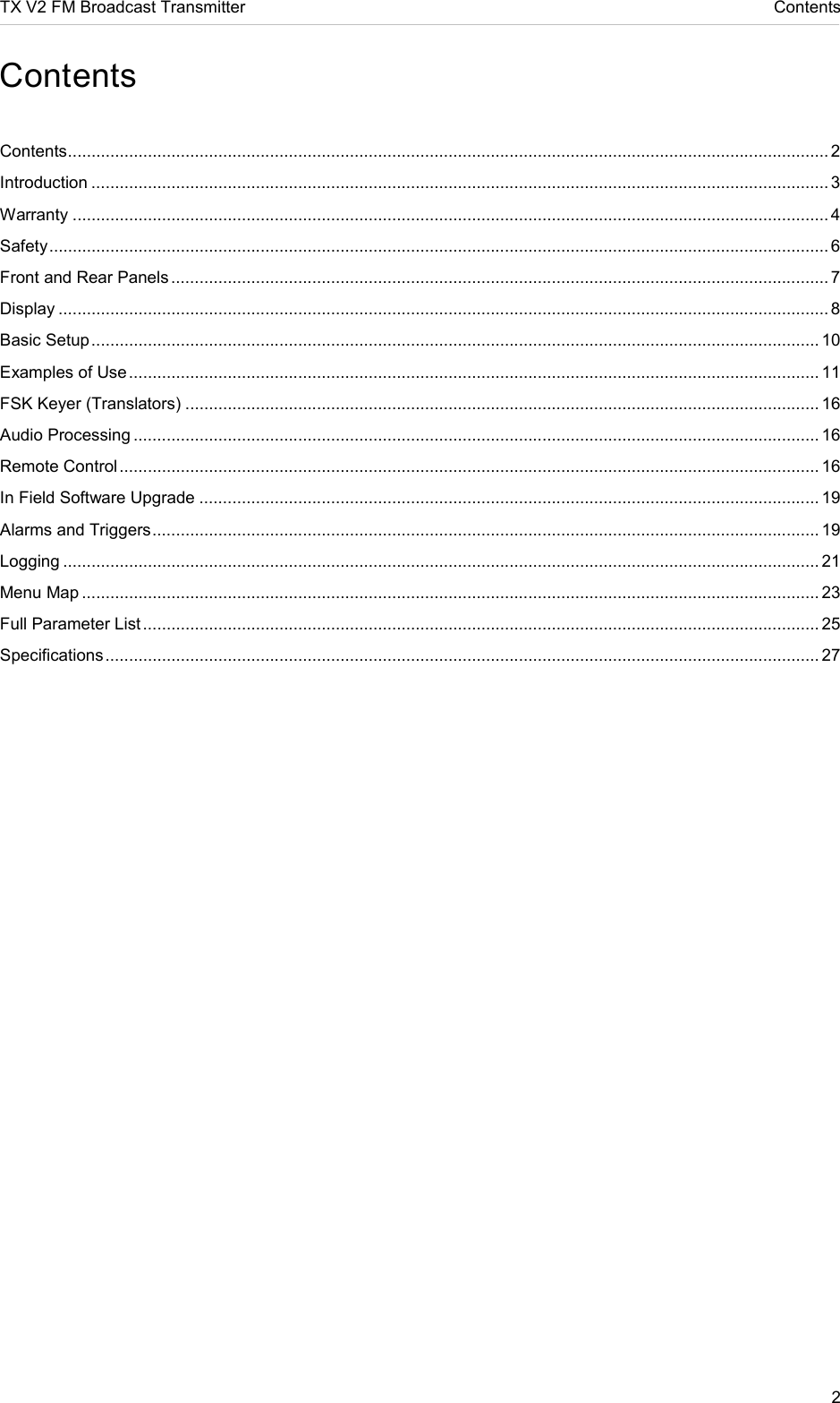 TX V2 FM Broadcast Transmitter     Contents 2  Contents  Contents .................................................................................................................................................................. 2 Introduction ............................................................................................................................................................. 3 Warranty ................................................................................................................................................................. 4 Safety ...................................................................................................................................................................... 6 Front and Rear Panels ............................................................................................................................................ 7 Display .................................................................................................................................................................... 8 Basic Setup ........................................................................................................................................................... 10 Examples of Use ................................................................................................................................................... 11 FSK Keyer (Translators) ....................................................................................................................................... 16 Audio Processing .................................................................................................................................................. 16 Remote Control ..................................................................................................................................................... 16 In Field Software Upgrade .................................................................................................................................... 19 Alarms and Triggers .............................................................................................................................................. 19 Logging ................................................................................................................................................................. 21 Menu Map ............................................................................................................................................................. 23 Full Parameter List ................................................................................................................................................ 25 Specifications ........................................................................................................................................................ 27    