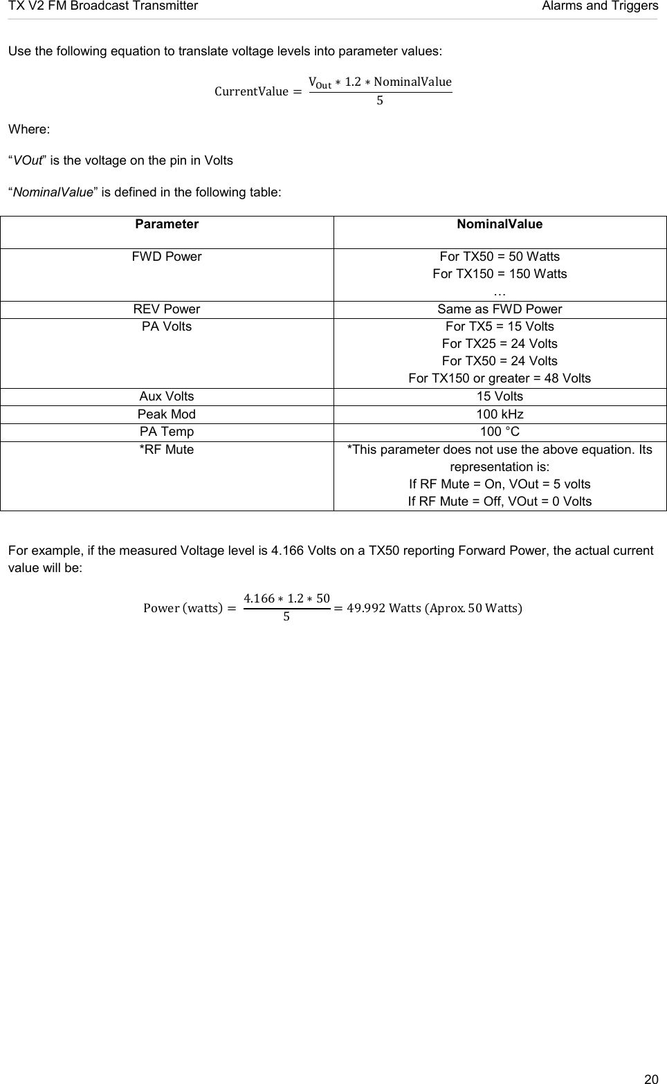 TX V2 FM Broadcast Transmitter     Alarms and Triggers 20  Use the following equation to translate voltage levels into parameter values: CurrentValue =  V∗ 1.2 ∗ NominalValue5 Where: “VOut” is the voltage on the pin in Volts “NominalValue” is defined in the following table: Parameter NominalValue FWD Power  For TX50 = 50 Watts For TX150 = 150 Watts  REV Power  Same as FWD Power PA Volts  For TX5 = 15 Volts For TX25 = 24 Volts For TX50 = 24 Volts For TX150 or greater = 48 Volts Aux Volts  15 Volts Peak Mod  100 kHz PA Temp  100 °C *RF Mute  *This parameter does not use the above equation. Its representation is: If RF Mute = On, VOut = 5 volts If RF Mute = Off, VOut = 0 Volts  For example, if the measured Voltage level is 4.166 Volts on a TX50 reporting Forward Power, the actual current value will be: Powerwatts=  4.166 ∗ 1.2 ∗ 505= 49.992WattsAprox. 50Watts   