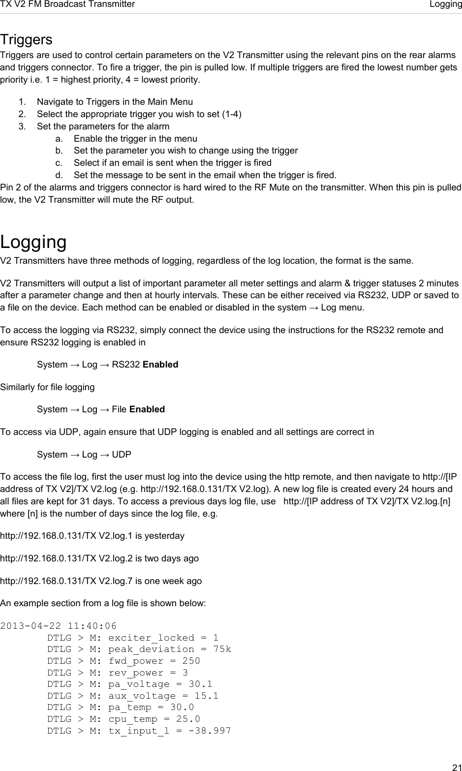 TX V2 FM Broadcast Transmitter     Logging 21  Triggers Triggers are used to control certain parameters on the V2 Transmitter using the relevant pins on the rear alarms and triggers connector. To fire a trigger, the pin is pulled low. If multiple triggers are fired the lowest number gets priority i.e. 1 = highest priority, 4 = lowest priority.  1.  Navigate to Triggers in the Main Menu 2.  Select the appropriate trigger you wish to set (1-4) 3.  Set the parameters for the alarm a.  Enable the trigger in the menu b.  Set the parameter you wish to change using the trigger c.  Select if an email is sent when the trigger is fired d.  Set the message to be sent in the email when the trigger is fired. Pin 2 of the alarms and triggers connector is hard wired to the RF Mute on the transmitter. When this pin is pulled low, the V2 Transmitter will mute the RF output. Logging V2 Transmitters have three methods of logging, regardless of the log location, the format is the same. V2 Transmitters will output a list of important parameter all meter settings and alarm &amp; trigger statuses 2 minutes after a parameter change and then at hourly intervals. These can be either received via RS232, UDP or saved to a file on the device. Each method can be enabled or disabled in the system → Log menu.  To access the logging via RS232, simply connect the device using the instructions for the RS232 remote and ensure RS232 logging is enabled in    System → Log → RS232 Enabled Similarly for file logging   System → Log → File Enabled To access via UDP, again ensure that UDP logging is enabled and all settings are correct in    System → Log → UDP To access the file log, first the user must log into the device using the http remote, and then navigate to http://[IP address of TX V2]/TX V2.log (e.g. http://192.168.0.131/TX V2.log). A new log file is created every 24 hours and all files are kept for 31 days. To access a previous days log file, use   http://[IP address of TX V2]/TX V2.log.[n] where [n] is the number of days since the log file, e.g. http://192.168.0.131/TX V2.log.1 is yesterday http://192.168.0.131/TX V2.log.2 is two days ago http://192.168.0.131/TX V2.log.7 is one week ago  An example section from a log file is shown below: 2013-04-22 11:40:06    DTLG &gt; M: exciter_locked = 1   DTLG &gt; M: peak_deviation = 75k   DTLG &gt; M: fwd_power = 250   DTLG &gt; M: rev_power = 3   DTLG &gt; M: pa_voltage = 30.1   DTLG &gt; M: aux_voltage = 15.1   DTLG &gt; M: pa_temp = 30.0   DTLG &gt; M: cpu_temp = 25.0   DTLG &gt; M: tx_input_l = -38.997 