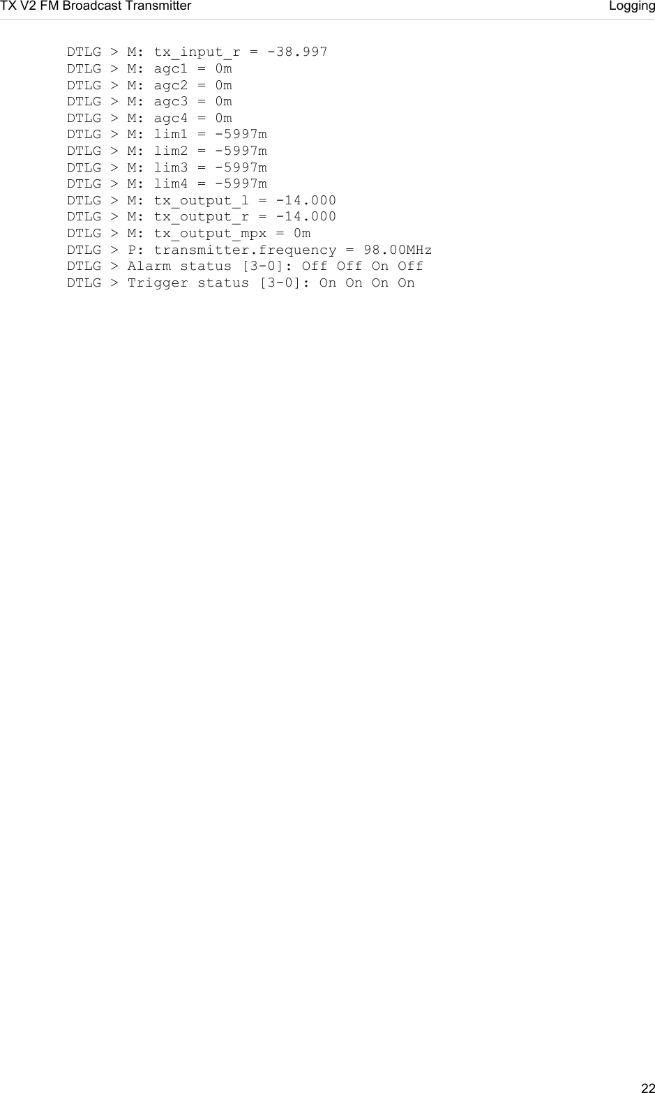 TX V2 FM Broadcast Transmitter     Logging 22    DTLG &gt; M: tx_input_r = -38.997   DTLG &gt; M: agc1 = 0m   DTLG &gt; M: agc2 = 0m   DTLG &gt; M: agc3 = 0m   DTLG &gt; M: agc4 = 0m   DTLG &gt; M: lim1 = -5997m   DTLG &gt; M: lim2 = -5997m   DTLG &gt; M: lim3 = -5997m   DTLG &gt; M: lim4 = -5997m   DTLG &gt; M: tx_output_l = -14.000   DTLG &gt; M: tx_output_r = -14.000   DTLG &gt; M: tx_output_mpx = 0m   DTLG &gt; P: transmitter.frequency = 98.00MHz   DTLG &gt; Alarm status [3-0]: Off Off On Off   DTLG &gt; Trigger status [3-0]: On On On On   