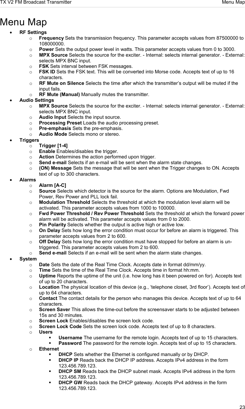 TX V2 FM Broadcast Transmitter     Menu Map 23  Menu Map • RF Settings o Frequency Sets the transmission frequency. This parameter accepts values from 87500000 to 108000000. o Power Sets the output power level in watts. This parameter accepts values from 0 to 3000. o MPX Source Selects the source for the exciter. - Internal: selects internal generator. - External: selects MPX BNC input. o FSK Sets interval between FSK messages. o FSK ID Sets the FSK text. This will be converted into Morse code. Accepts text of up to 16 characters. o RF Mute on Silence Selects the time after which the transmitter’s output will be muted if the input fails. o RF Mute (Manual) Manually mutes the transmitter. • Audio Settings o MPX Source Selects the source for the exciter. - Internal: selects internal generator. - External: selects MPX BNC input. o Audio Input Selects the input source. o Processing Preset Loads the audio processing preset. o Pre-emphasis Sets the pre-emphasis. o Audio Mode Selects mono or stereo. • Triggers o Trigger [1-4] o Enable Enables/disables the trigger. o Action Determines the action performed upon trigger. o Send e-mail Selects if an e-mail will be sent when the alarm state changes. o (ON) Message Sets the message that will be sent when the Trigger changes to ON. Accepts text of up to 300 characters. • Alarms o Alarm [A-C] o Source Selects which detector is the source for the alarm. Options are Modulation, Fwd Power, Rev Power and PLL lock fail. o Modulation Threshold Selects the threshold at which the modulation level alarm will be activated. This parameter accepts values from 1000 to 100000. o Fwd Power Threshold / Rev Power Threshold Sets the threshold at which the forward power alarm will be activated. This parameter accepts values from 0 to 2000. o Pin Polarity Selects whether the output is active high or active low. o On Delay Sets how long the error condition must occur for before an alarm is triggered. This parameter accepts values from 2 to 600. o Off Delay Sets how long the error condition must have stopped for before an alarm is un-triggered. This parameter accepts values from 2 to 600. o Send e-mail Selects if an e-mail will be sent when the alarm state changes. • System o Date Sets the date of the Real Time Clock. Accepts date in format dd/mm/yy. o Time Sets the time of the Real Time Clock. Accepts time in format hh:mm. o Uptime Reports the uptime of the unit (i.e. how long has it been powered on for). Accepts text of up to 20 characters. o Location The physical location of this device (e.g., ‘telephone closet, 3rd floor’). Accepts text of up to 64 characters. o Contact The contact details for the person who manages this device. Accepts text of up to 64 characters. o Screen Saver This allows the time-out before the screensaver starts to be adjusted between 15s and 30 minutes. o Screen Lock Enables/disables the screen lock code. o Screen Lock Code Sets the screen lock code. Accepts text of up to 8 characters. o Users  Username The username for the remote login. Accepts text of up to 15 characters.  Password The password for the remote login. Accepts text of up to 15 characters. o Ethernet  DHCP Sets whether the Ethernet is configured manually or by DHCP.  DHCP IP Reads back the DHCP IP address. Accepts IPv4 address in the form 123.456.789.123.  DHCP SM Reads back the DHCP subnet mask. Accepts IPv4 address in the form 123.456.789.123.  DHCP GW Reads back the DHCP gateway. Accepts IPv4 address in the form 123.456.789.123. 