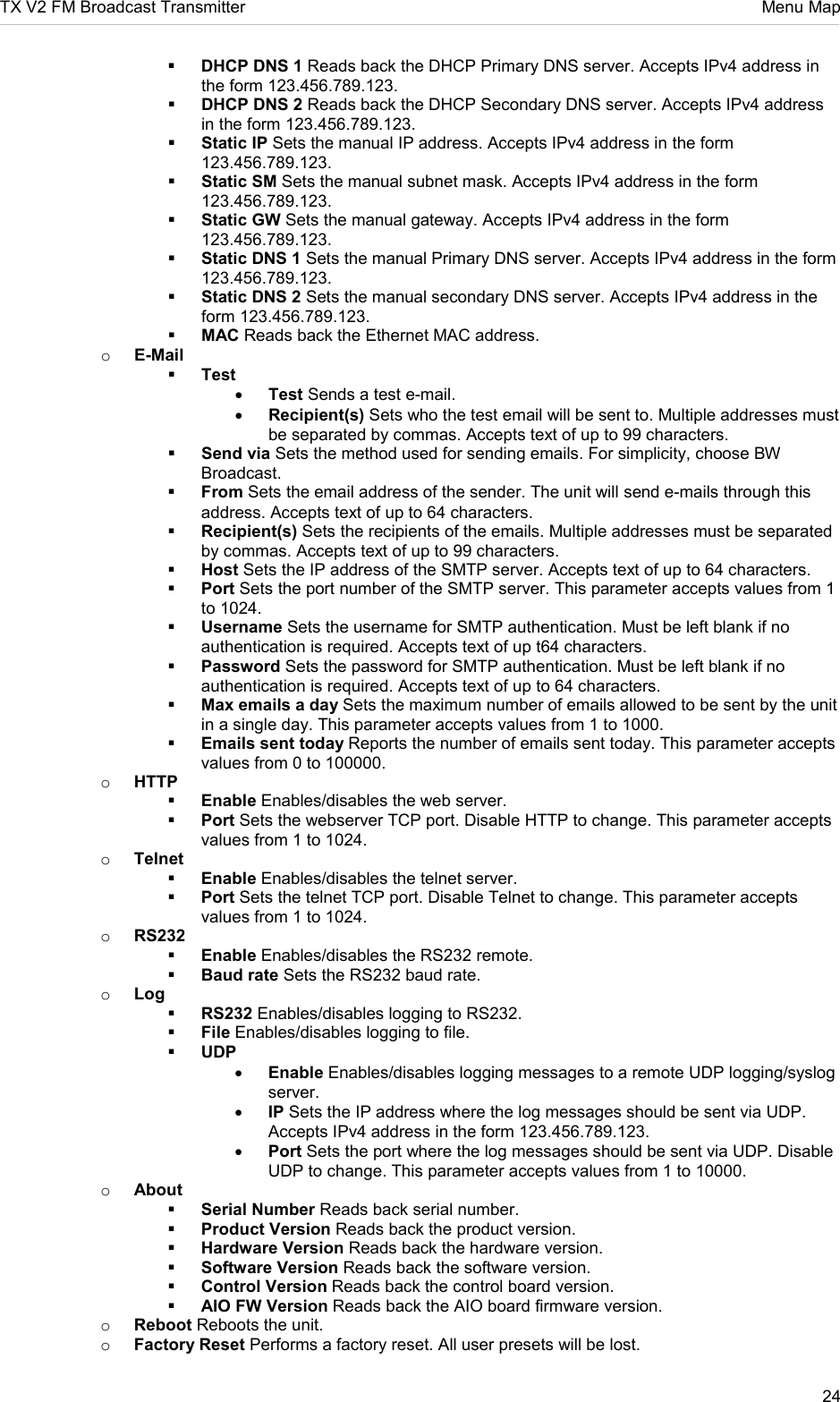 TX V2 FM Broadcast Transmitter     Menu Map 24   DHCP DNS 1 Reads back the DHCP Primary DNS server. Accepts IPv4 address in the form 123.456.789.123.  DHCP DNS 2 Reads back the DHCP Secondary DNS server. Accepts IPv4 address in the form 123.456.789.123.  Static IP Sets the manual IP address. Accepts IPv4 address in the form 123.456.789.123.  Static SM Sets the manual subnet mask. Accepts IPv4 address in the form 123.456.789.123.  Static GW Sets the manual gateway. Accepts IPv4 address in the form 123.456.789.123.  Static DNS 1 Sets the manual Primary DNS server. Accepts IPv4 address in the form 123.456.789.123.  Static DNS 2 Sets the manual secondary DNS server. Accepts IPv4 address in the form 123.456.789.123.  MAC Reads back the Ethernet MAC address. o E-Mail  Test • Test Sends a test e-mail. • Recipient(s) Sets who the test email will be sent to. Multiple addresses must be separated by commas. Accepts text of up to 99 characters.  Send via Sets the method used for sending emails. For simplicity, choose BW Broadcast.  From Sets the email address of the sender. The unit will send e-mails through this address. Accepts text of up to 64 characters.  Recipient(s) Sets the recipients of the emails. Multiple addresses must be separated by commas. Accepts text of up to 99 characters.  Host Sets the IP address of the SMTP server. Accepts text of up to 64 characters.  Port Sets the port number of the SMTP server. This parameter accepts values from 1 to 1024.  Username Sets the username for SMTP authentication. Must be left blank if no authentication is required. Accepts text of up t64 characters.  Password Sets the password for SMTP authentication. Must be left blank if no authentication is required. Accepts text of up to 64 characters.  Max emails a day Sets the maximum number of emails allowed to be sent by the unit in a single day. This parameter accepts values from 1 to 1000.  Emails sent today Reports the number of emails sent today. This parameter accepts values from 0 to 100000. o HTTP  Enable Enables/disables the web server.  Port Sets the webserver TCP port. Disable HTTP to change. This parameter accepts values from 1 to 1024. o Telnet  Enable Enables/disables the telnet server.  Port Sets the telnet TCP port. Disable Telnet to change. This parameter accepts values from 1 to 1024. o RS232  Enable Enables/disables the RS232 remote.  Baud rate Sets the RS232 baud rate. o Log  RS232 Enables/disables logging to RS232.  File Enables/disables logging to file.  UDP • Enable Enables/disables logging messages to a remote UDP logging/syslog server. • IP Sets the IP address where the log messages should be sent via UDP. Accepts IPv4 address in the form 123.456.789.123. • Port Sets the port where the log messages should be sent via UDP. Disable UDP to change. This parameter accepts values from 1 to 10000. o About  Serial Number Reads back serial number.  Product Version Reads back the product version.  Hardware Version Reads back the hardware version.  Software Version Reads back the software version.  Control Version Reads back the control board version.  AIO FW Version Reads back the AIO board firmware version. o Reboot Reboots the unit. o Factory Reset Performs a factory reset. All user presets will be lost. 