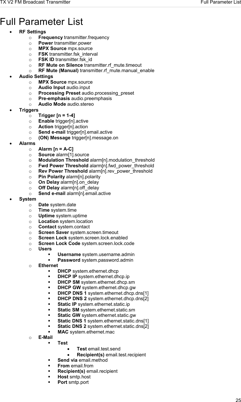 TX V2 FM Broadcast Transmitter     Full Parameter List 25  Full Parameter List • RF Settings o Frequency transmitter.frequency o Power transmitter.power o MPX Source mpx.source o FSK transmitter.fsk_interval o FSK ID transmitter.fsk_id o RF Mute on Silence transmitter.rf_mute.timeout o RF Mute (Manual) transmitter.rf_mute.manual_enable • Audio Settings o MPX Source mpx.source o Audio Input audio.input o Processing Preset audio.processing_preset o Pre-emphasis audio.preemphasis o Audio Mode audio.stereo • Triggers o Trigger [n = 1-4] o Enable trigger[n].active o Action trigger[n].action o Send e-mail trigger[n].email.active o (ON) Message trigger[n].message.on • Alarms o Alarm [n = A-C] o Source alarm[1].source o Modulation Threshold alarm[n].modulation_threshold o Fwd Power Threshold alarm[n].fwd_power_threshold o Rev Power Threshold alarm[n].rev_power_threshold o Pin Polarity alarm[n].polarity o On Delay alarm[n].on_delay o Off Delay alarm[n].off_delay o Send e-mail alarm[n].email.active • System o Date system.date o Time system.time o Uptime system.uptime o Location system.location o Contact system.contact o Screen Saver system.screen.timeout o Screen Lock system.screen.lock.enabled o Screen Lock Code system.screen.lock.code o Users  Username system.username.admin  Password system.password.admin o Ethernet  DHCP system.ethernet.dhcp  DHCP IP system.ethernet.dhcp.ip  DHCP SM system.ethernet.dhcp.sm  DHCP GW system.ethernet.dhcp.gw  DHCP DNS 1 system.ethernet.dhcp.dns[1]  DHCP DNS 2 system.ethernet.dhcp.dns[2]  Static IP system.ethernet.static.ip  Static SM system.ethernet.static.sm  Static GW system.ethernet.static.gw  Static DNS 1 system.ethernet.static.dns[1]  Static DNS 2 system.ethernet.static.dns[2]  MAC system.ethernet.mac o E-Mail  Test • Test email.test.send • Recipient(s) email.test.recipient  Send via email.method  From email.from  Recipient(s) email.recipient  Host smtp.host  Port smtp.port 