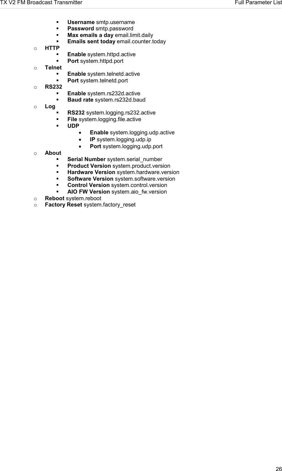 TX V2 FM Broadcast Transmitter     Full Parameter List 26   Username smtp.username  Password smtp.password  Max emails a day email.limit.daily  Emails sent today email.counter.today o HTTP  Enable system.httpd.active  Port system.httpd.port o Telnet  Enable system.telnetd.active  Port system.telnetd.port o RS232  Enable system.rs232d.active  Baud rate system.rs232d.baud o Log  RS232 system.logging.rs232.active  File system.logging.file.active  UDP • Enable system.logging.udp.active • IP system.logging.udp.ip • Port system.logging.udp.port o About  Serial Number system.serial_number  Product Version system.product.version  Hardware Version system.hardware.version  Software Version system.software.version  Control Version system.control.version  AIO FW Version system.aio_fw.version o Reboot system.reboot o Factory Reset system.factory_reset    