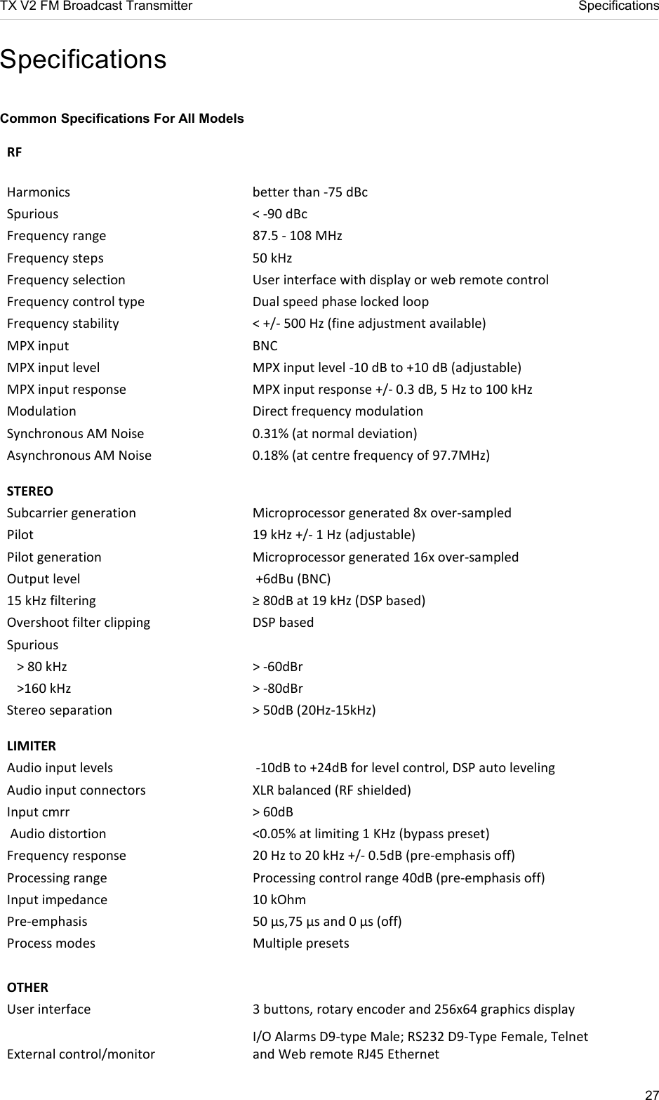 TX V2 FM Broadcast Transmitter     Specifications 27  Specifications  Common Specifications For All Models RF   Harmonics   better than -75 dBc  Spurious   &lt; -90 dBc  Frequency range  87.5 - 108 MHz  Frequency steps   50 kHz  Frequency selection   User interface with display or web remote control Frequency control type   Dual speed phase locked loop  Frequency stability  &lt; +/- 500 Hz (fine adjustment available)  MPX input   BNC  MPX input level   MPX input level -10 dB to +10 dB (adjustable) MPX input response   MPX input response +/- 0.3 dB, 5 Hz to 100 kHz  Modulation  Direct frequency modulation Synchronous AM Noise  0.31% (at normal deviation)  Asynchronous AM Noise  0.18% (at centre frequency of 97.7MHz)  STEREO  Subcarrier generation   Microprocessor generated 8x over-sampled  Pilot   19 kHz +/- 1 Hz (adjustable)  Pilot generation   Microprocessor generated 16x over-sampled  Output level    +6dBu (BNC) 15 kHz filtering   ≥ 80dB at 19 kHz (DSP based) Overshoot filter clipping   DSP based Spurious     &gt; 80 kHz   &gt; -60dBr     &gt;160 kHz   &gt; -80dBr  Stereo separation   &gt; 50dB (20Hz-15kHz)   LIMITER Audio input levels    -10dB to +24dB for level control, DSP auto leveling Audio input connectors   XLR balanced (RF shielded)  Input cmrr   &gt; 60dB   Audio distortion  &lt;0.05% at limiting 1 KHz (bypass preset) Frequency response  20 Hz to 20 kHz +/- 0.5dB (pre-emphasis off)  Processing range  Processing control range 40dB (pre-emphasis off)  Input impedance   10 kOhm  Pre-emphasis   50 µs,75 µs and 0 µs (off)  Process modes   Multiple presets  OTHER  User interface   3 buttons, rotary encoder and 256x64 graphics display  External control/monitor  I/O Alarms D9-type Male; RS232 D9-Type Female, Telnet and Web remote RJ45 Ethernet 