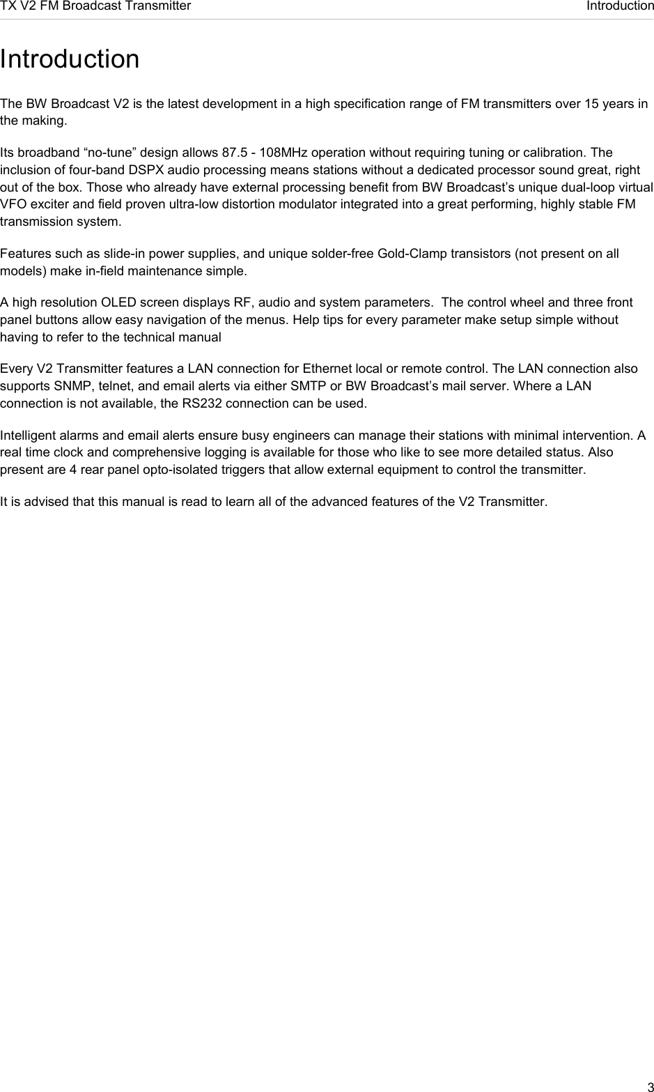 TX V2 FM Broadcast Transmitter     Introduction 3  Introduction  The BW Broadcast V2 is the latest development in a high specification range of FM transmitters over 15 years in the making. Its broadband “no-tune” design allows 87.5 - 108MHz operation without requiring tuning or calibration. The inclusion of four-band DSPX audio processing means stations without a dedicated processor sound great, right out of the box. Those who already have external processing benefit from BW Broadcast’s unique dual-loop virtual VFO exciter and field proven ultra-low distortion modulator integrated into a great performing, highly stable FM transmission system. Features such as slide-in power supplies, and unique solder-free Gold-Clamp transistors (not present on all models) make in-field maintenance simple. A high resolution OLED screen displays RF, audio and system parameters.  The control wheel and three front panel buttons allow easy navigation of the menus. Help tips for every parameter make setup simple without having to refer to the technical manual Every V2 Transmitter features a LAN connection for Ethernet local or remote control. The LAN connection also supports SNMP, telnet, and email alerts via either SMTP or BW Broadcast’s mail server. Where a LAN connection is not available, the RS232 connection can be used. Intelligent alarms and email alerts ensure busy engineers can manage their stations with minimal intervention. A real time clock and comprehensive logging is available for those who like to see more detailed status. Also present are 4 rear panel opto-isolated triggers that allow external equipment to control the transmitter. It is advised that this manual is read to learn all of the advanced features of the V2 Transmitter.   