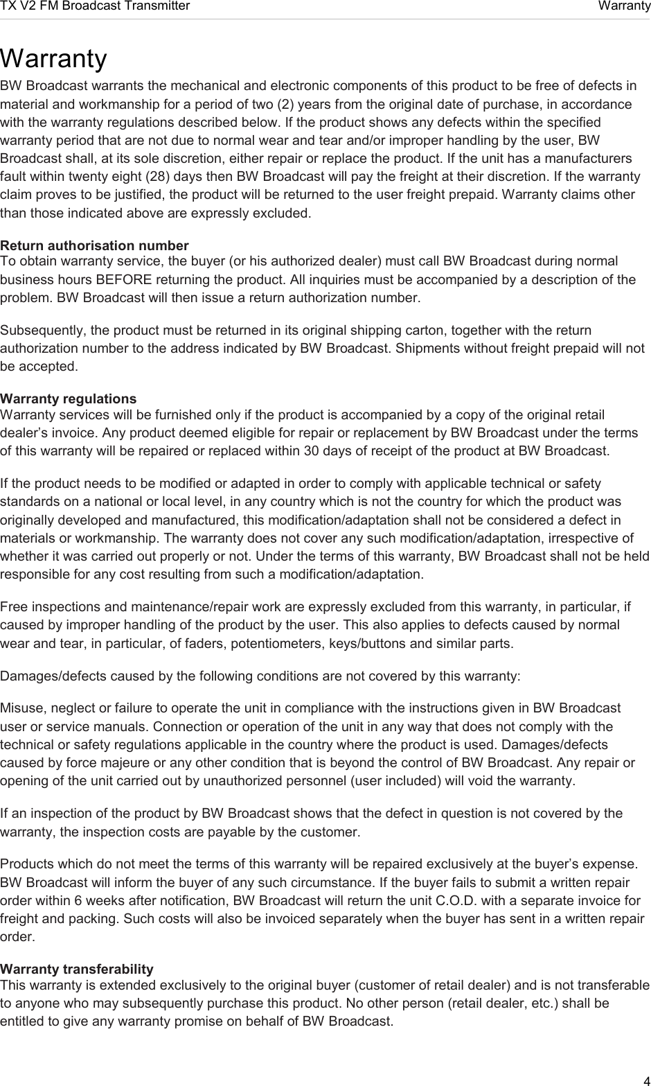 TX V2 FM Broadcast Transmitter     Warranty 4  Warranty BW Broadcast warrants the mechanical and electronic components of this product to be free of defects in material and workmanship for a period of two (2) years from the original date of purchase, in accordance with the warranty regulations described below. If the product shows any defects within the specified warranty period that are not due to normal wear and tear and/or improper handling by the user, BW Broadcast shall, at its sole discretion, either repair or replace the product. If the unit has a manufacturers fault within twenty eight (28) days then BW Broadcast will pay the freight at their discretion. If the warranty claim proves to be justified, the product will be returned to the user freight prepaid. Warranty claims other than those indicated above are expressly excluded.  Return authorisation number  To obtain warranty service, the buyer (or his authorized dealer) must call BW Broadcast during normal business hours BEFORE returning the product. All inquiries must be accompanied by a description of the problem. BW Broadcast will then issue a return authorization number.  Subsequently, the product must be returned in its original shipping carton, together with the return authorization number to the address indicated by BW Broadcast. Shipments without freight prepaid will not be accepted.  Warranty regulations  Warranty services will be furnished only if the product is accompanied by a copy of the original retail dealer’s invoice. Any product deemed eligible for repair or replacement by BW Broadcast under the terms of this warranty will be repaired or replaced within 30 days of receipt of the product at BW Broadcast.  If the product needs to be modified or adapted in order to comply with applicable technical or safety standards on a national or local level, in any country which is not the country for which the product was originally developed and manufactured, this modification/adaptation shall not be considered a defect in materials or workmanship. The warranty does not cover any such modification/adaptation, irrespective of whether it was carried out properly or not. Under the terms of this warranty, BW Broadcast shall not be held responsible for any cost resulting from such a modification/adaptation.  Free inspections and maintenance/repair work are expressly excluded from this warranty, in particular, if caused by improper handling of the product by the user. This also applies to defects caused by normal wear and tear, in particular, of faders, potentiometers, keys/buttons and similar parts.  Damages/defects caused by the following conditions are not covered by this warranty:  Misuse, neglect or failure to operate the unit in compliance with the instructions given in BW Broadcast user or service manuals. Connection or operation of the unit in any way that does not comply with the technical or safety regulations applicable in the country where the product is used. Damages/defects caused by force majeure or any other condition that is beyond the control of BW Broadcast. Any repair or opening of the unit carried out by unauthorized personnel (user included) will void the warranty.  If an inspection of the product by BW Broadcast shows that the defect in question is not covered by the warranty, the inspection costs are payable by the customer.  Products which do not meet the terms of this warranty will be repaired exclusively at the buyer’s expense. BW Broadcast will inform the buyer of any such circumstance. If the buyer fails to submit a written repair order within 6 weeks after notification, BW Broadcast will return the unit C.O.D. with a separate invoice for freight and packing. Such costs will also be invoiced separately when the buyer has sent in a written repair order.  Warranty transferability  This warranty is extended exclusively to the original buyer (customer of retail dealer) and is not transferable to anyone who may subsequently purchase this product. No other person (retail dealer, etc.) shall be entitled to give any warranty promise on behalf of BW Broadcast.  