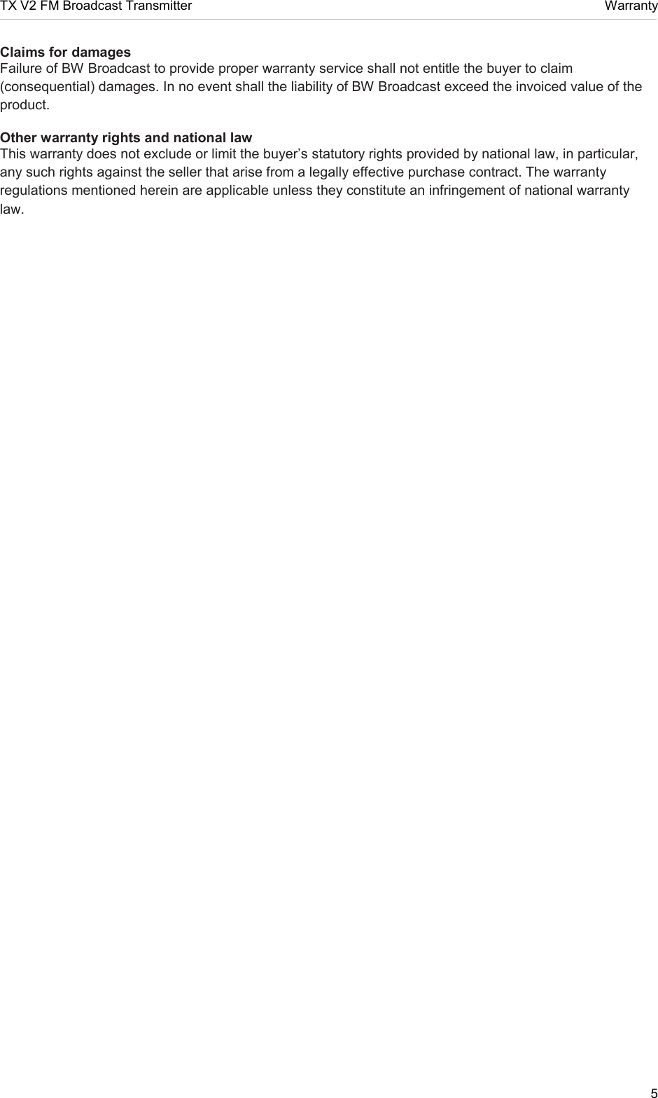 TX V2 FM Broadcast Transmitter     Warranty 5  Claims for damages  Failure of BW Broadcast to provide proper warranty service shall not entitle the buyer to claim (consequential) damages. In no event shall the liability of BW Broadcast exceed the invoiced value of the product.  Other warranty rights and national law  This warranty does not exclude or limit the buyer’s statutory rights provided by national law, in particular, any such rights against the seller that arise from a legally effective purchase contract. The warranty regulations mentioned herein are applicable unless they constitute an infringement of national warranty law.   