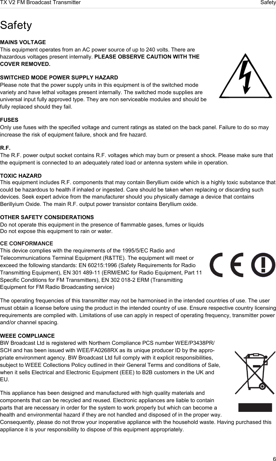 TX V2 FM Broadcast Transmitter     Safety 6  Safety MAINS VOLTAGE  This equipment operates from an AC power source of up to 240 volts. There are hazardous voltages present internally. PLEASE OBSERVE CAUTION WITH THE COVER REMOVED.  SWITCHED MODE POWER SUPPLY HAZARD  Please note that the power supply units in this equipment is of the switched mode variety and have lethal voltages present internally. The switched mode supplies are universal input fully approved type. They are non serviceable modules and should be fully replaced should they fail.  FUSES  Only use fuses with the specified voltage and current ratings as stated on the back panel. Failure to do so may increase the risk of equipment failure, shock and fire hazard.  R.F.  The R.F. power output socket contains R.F. voltages which may burn or present a shock. Please make sure that the equipment is connected to an adequately rated load or antenna system while in operation.  TOXIC HAZARD  This equipment includes R.F. components that may contain Beryllium oxide which is a highly toxic substance that could be hazardous to health if inhaled or ingested. Care should be taken when replacing or discarding such devices. Seek expert advice from the manufacturer should you physically damage a device that contains Berillyium Oxide. The main R.F. output power transistor contains Beryllium oxide.  OTHER SAFETY CONSIDERATIONS  Do not operate this equipment in the presence of flammable gases, fumes or liquids  Do not expose this equipment to rain or water.  CE CONFORMANCE  This device complies with the requirements of the 1995/5/EC Radio and Telecommunications Terminal Equipment (R&amp;TTE). The equipment will meet or exceed the following standards: EN 60215:1996 (Safety Requirements for Radio Transmitting Equipment), EN 301 489-11 (ERM/EMC for Radio Equipment, Part 11 Specific Conditions for FM Transmitters), EN 302 018-2 ERM (Transmitting Equipment for FM Radio Broadcasting service)  The operating frequencies of this transmitter may not be harmonised in the intended countries of use. The user must obtain a license before using the product in the intended country of use. Ensure respective country licensing requirements are complied with. Limitations of use can apply in respect of operating frequency, transmitter power and/or channel spacing.  WEEE COMPLIANCE  BW Broadcast Ltd is registered with Northern Compliance PCS number WEE/P3438PR/ SCH and has been issued with WEE/FA0268RX as its unique producer ID by the appro-priate environment agency. BW Broadcast Ltd full comply with it explicit responsibilities, subject to WEEE Collections Policy outlined in their General Terms and conditions of Sale, when it sells Electrical and Electronic Equipment (EEE) to B2B customers in the UK and EU.  This appliance has been designed and manufactured with high quality materials and components that can be recycled and reused. Electronic appliances are liable to contain parts that are necessary in order for the system to work properly but which can become a health and environmental hazard if they are not handled and disposed of in the proper way. Consequently, please do not throw your inoperative appliance with the household waste. Having purchased this appliance it is your responsibility to dispose of this equipment appropriately.   