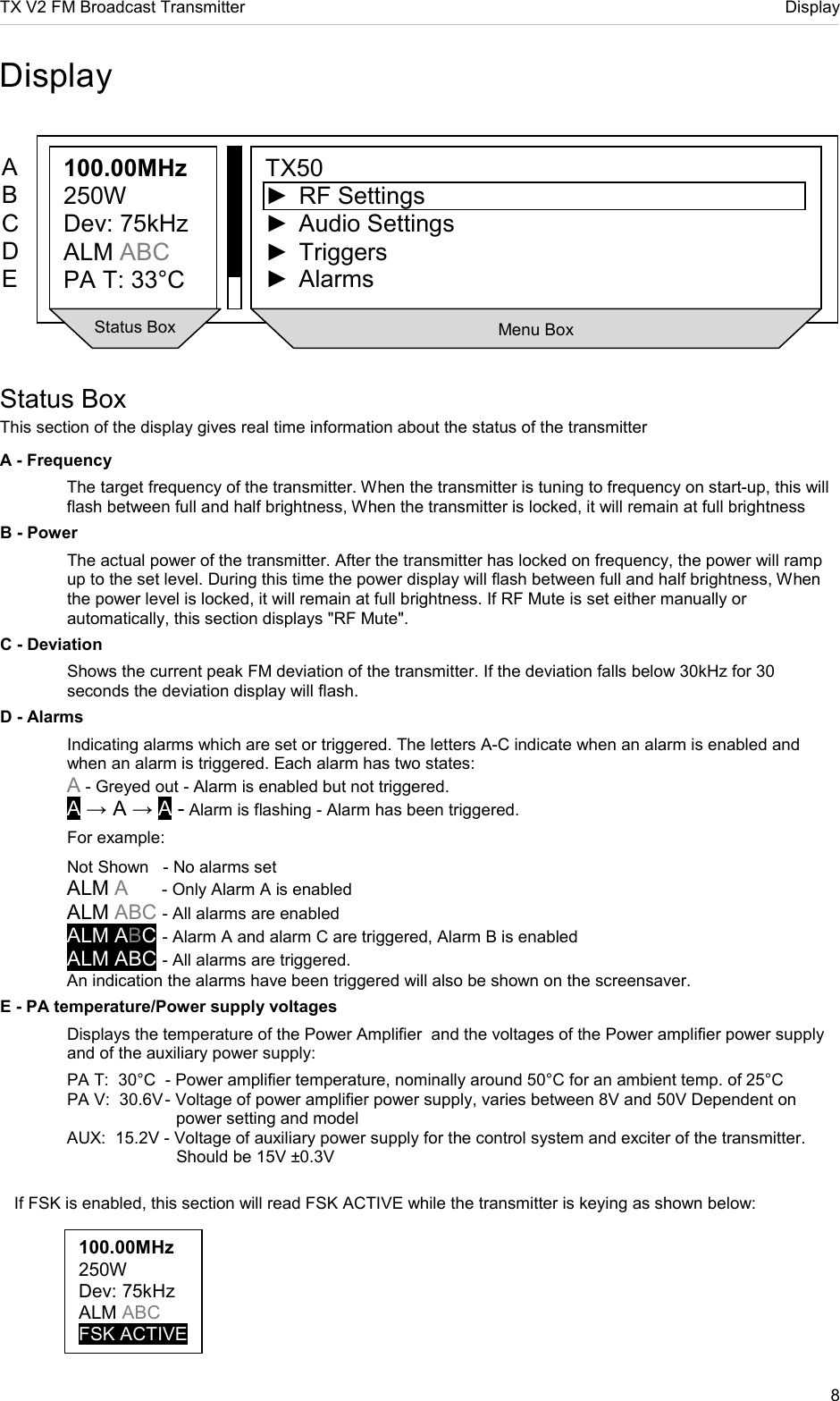TX V2 FM Broadcast Transmitter     Display 8  100.00MHz 250W Dev: 75kHz ALM ABC FSK ACTIVE  Display             Status Box This section of the display gives real time information about the status of the transmitter A - Frequency The target frequency of the transmitter. When the transmitter is tuning to frequency on start-up, this will flash between full and half brightness, When the transmitter is locked, it will remain at full brightness B - Power The actual power of the transmitter. After the transmitter has locked on frequency, the power will ramp up to the set level. During this time the power display will flash between full and half brightness, When the power level is locked, it will remain at full brightness. If RF Mute is set either manually or automatically, this section displays &quot;RF Mute&quot;. C - Deviation Shows the current peak FM deviation of the transmitter. If the deviation falls below 30kHz for 30 seconds the deviation display will flash.  D - Alarms Indicating alarms which are set or triggered. The letters A-C indicate when an alarm is enabled and when an alarm is triggered. Each alarm has two states: A - Greyed out - Alarm is enabled but not triggered. A → A → A - Alarm is flashing - Alarm has been triggered.   For example: Not Shown   - No alarms set ALM A     - Only Alarm A is enabled ALM ABC - All alarms are enabled ALM ABC - Alarm A and alarm C are triggered, Alarm B is enabled ALM ABC - All alarms are triggered.   An indication the alarms have been triggered will also be shown on the screensaver. E - PA temperature/Power supply voltages   Displays the temperature of the Power Amplifier  and the voltages of the Power amplifier power supply   and of the auxiliary power supply:   PA T:  30°C  - Power amplifier temperature, nominally around 50°C for an ambient temp. of 25°C   PA V:  30.6V - Voltage of power amplifier power supply, varies between 8V and 50V Dependent on                        power setting and model   AUX:  15.2V - Voltage of auxiliary power supply for the control system and exciter of the transmitter.              Should be 15V ±0.3V        If FSK is enabled, this section will read FSK ACTIVE while the transmitter is keying as shown below:     100.00MHz 250W Dev: 75kHz ALM ABC PA T: 33°C  TX50 ►  RF Settings ►  Audio Settings ►  Triggers ►  Alarms A B C D E  Status Box  Menu Box 
