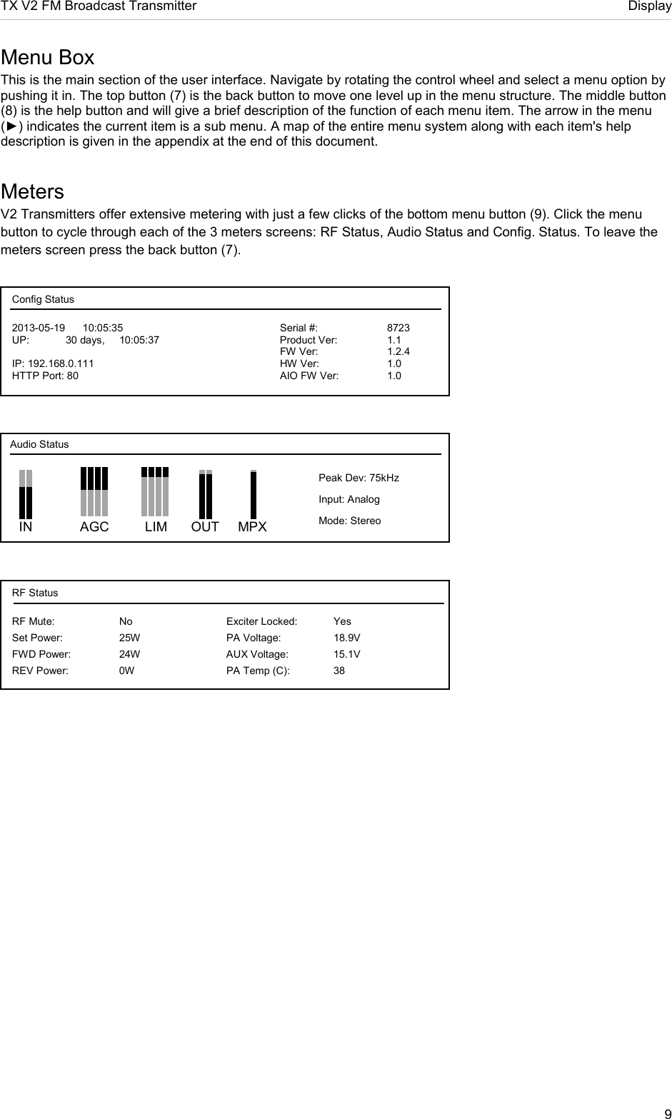 TX V2 FM Broadcast Transmitter     Display 9  Menu Box This is the main section of the user interface. Navigate by rotating the control wheel and select a menu option by pushing it in. The top button (7) is the back button to move one level up in the menu structure. The middle button (8) is the help button and will give a brief description of the function of each menu item. The arrow in the menu (►) indicates the current item is a sub menu. A map of the entire menu system along with each item&apos;s help description is given in the appendix at the end of this document.  Meters V2 Transmitters offer extensive metering with just a few clicks of the bottom menu button (9). Click the menu button to cycle through each of the 3 meters screens: RF Status, Audio Status and Config. Status. To leave the meters screen press the back button (7).       IN    AGC       LIM     OUT     MPX Audio Status Peak Dev: 75kHz Input: Analog Mode: Stereo Config Status 2013-05-19      10:05:35          Serial #:     8723 UP:  30 days,  10:05:37      Product Ver:   1.1           FW Ver:    1.2.4 IP: 192.168.0.111        HW Ver:    1.0 HTTP Port: 80        AIO FW Ver:  1.0 RF Status RF Mute:    No        Exciter Locked:  Yes Set Power:   25W    PA Voltage:  18.9V FWD Power:  24W    AUX Voltage:  15.1V REV Power:  0W    PA Temp (C):  38 