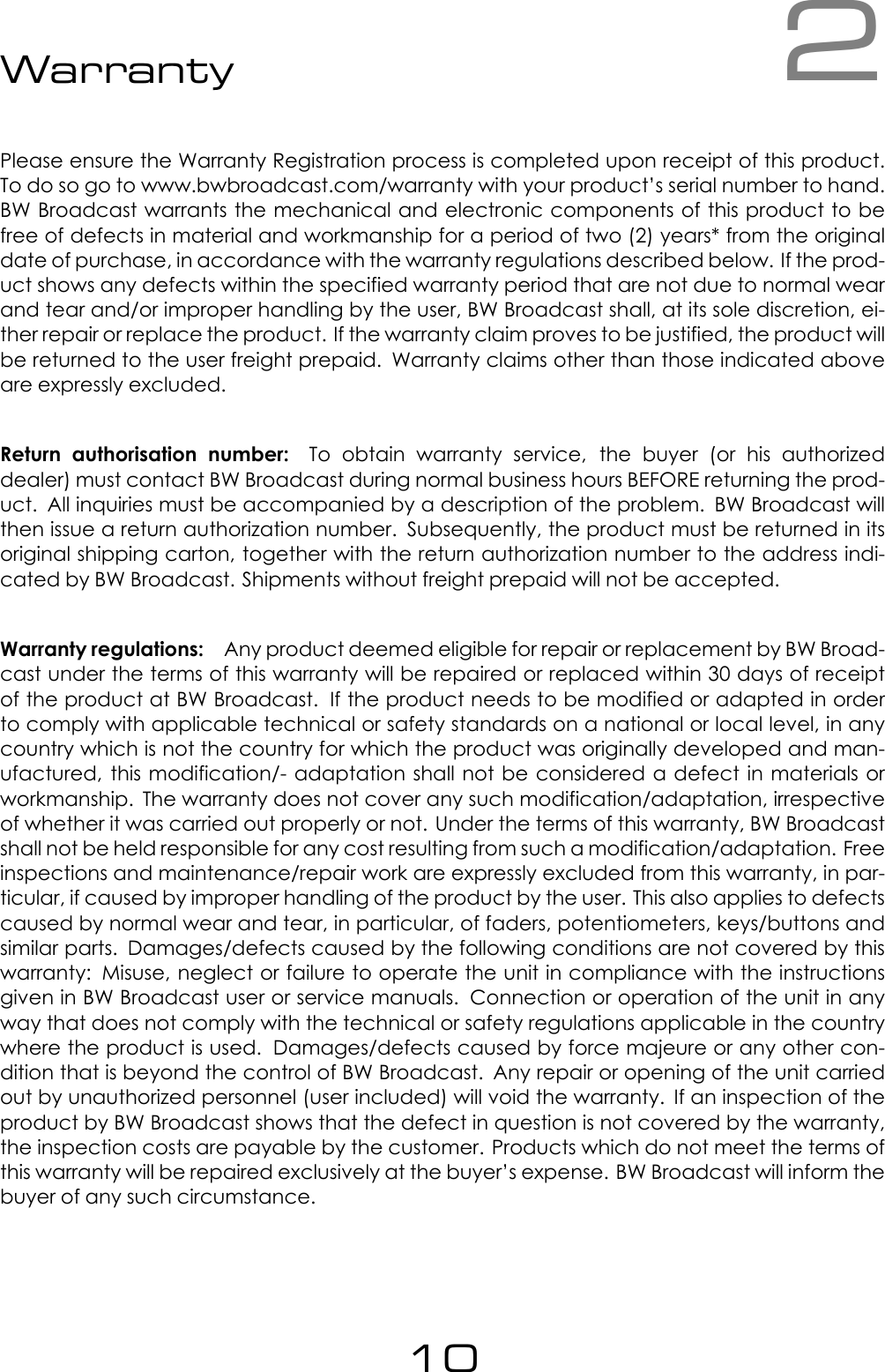 2WarrantyPlease ensure the Warranty Registration process is completed upon receipt of this product.To do so go to www.bwbroadcast.com/warranty with your product&rsquo;s serial number to hand.BW Broadcast warrants the mechanical and electronic components of this product to befree of defects in material and workmanship for a period of two (2) years* from the originaldate of purchase, in accordance with the warranty regulations described below. If the prod-uct shows any defects within the specified warranty period that are not due to normal wearand tear and/or improper handling by the user, BW Broadcast shall, at its sole discretion, ei-ther repair or replace the product. If the warranty claim proves to be justified, the product willbe returned to the user freight prepaid. Warranty claims other than those indicated aboveare expressly excluded.Return authorisation number: To obtain warranty service, the buyer (or his authorizeddealer) must contact BW Broadcast during normal business hours BEFORE returning the prod-uct. All inquiries must be accompanied by a description of the problem. BW Broadcast willthen issue a return authorization number. Subsequently, the product must be returned in itsoriginal shipping carton, together with the return authorization number to the address indi-cated by BW Broadcast. Shipments without freight prepaid will not be accepted.Warranty regulations: Any product deemed eligible for repair or replacement by BW Broad-cast under the terms of this warranty will be repaired or replaced within 30 days of receiptof the product at BW Broadcast. If the product needs to be modified or adapted in orderto comply with applicable technical or safety standards on a national or local level, in anycountry which is not the country for which the product was originally developed and man-ufactured, this modification/- adaptation shall not be considered a defect in materials orworkmanship. The warranty does not cover any such modification/adaptation, irrespectiveof whether it was carried out properly or not. Under the terms of this warranty, BW Broadcastshall not be held responsible for any cost resulting from such a modification/adaptation. Freeinspections and maintenance/repair work are expressly excluded from this warranty, in par-ticular, if caused by improper handling of the product by the user. This also applies to defectscaused by normal wear and tear, in particular, of faders, potentiometers, keys/buttons andsimilar parts. Damages/defects caused by the following conditions are not covered by thiswarranty: Misuse, neglect or failure to operate the unit in compliance with the instructionsgiven in BW Broadcast user or service manuals. Connection or operation of the unit in anyway that does not comply with the technical or safety regulations applicable in the countrywhere the product is used. Damages/defects caused by force majeure or any other con-dition that is beyond the control of BW Broadcast. Any repair or opening of the unit carriedout by unauthorized personnel (user included) will void the warranty. If an inspection of theproduct by BW Broadcast shows that the defect in question is not covered by the warranty,the inspection costs are payable by the customer. Products which do not meet the terms ofthis warranty will be repaired exclusively at the buyer&rsquo;s expense. BW Broadcast will inform thebuyer of any such circumstance.10