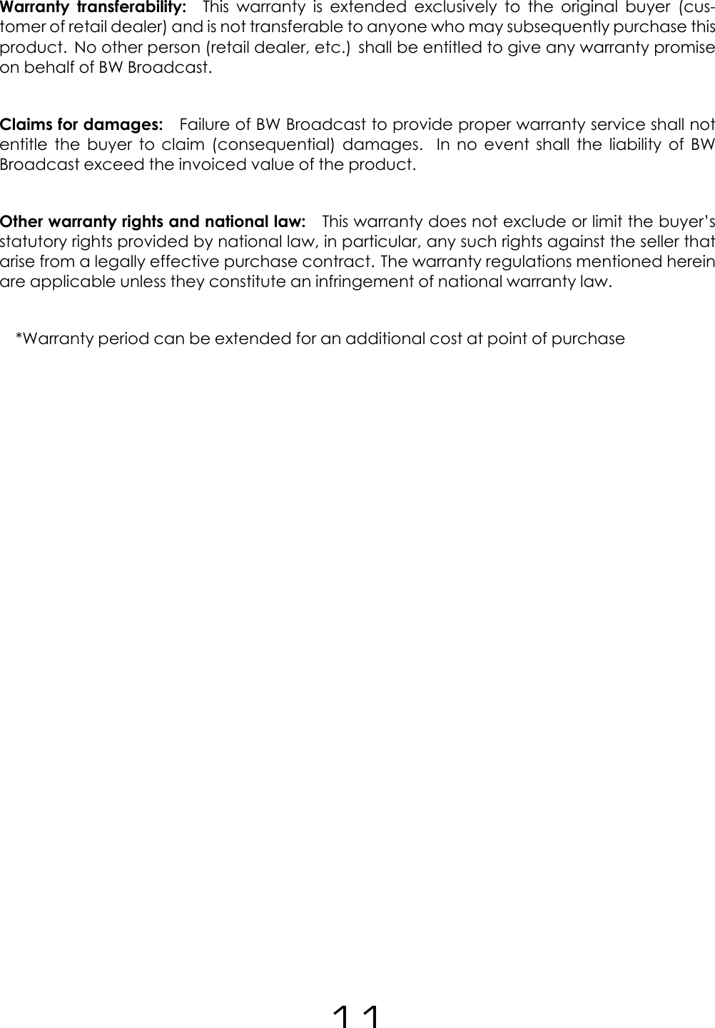 Warranty transferability: This warranty is extended exclusively to the original buyer (cus-tomer of retail dealer) and is not transferable to anyone who may subsequently purchase thisproduct. No other person (retail dealer, etc.) shall be entitled to give any warranty promiseon behalf of BW Broadcast.Claims for damages: Failure of BW Broadcast to provide proper warranty service shall notentitle the buyer to claim (consequential) damages. In no event shall the liability of BWBroadcast exceed the invoiced value of the product.Other warranty rights and national law: This warranty does not exclude or limit the buyer&rsquo;sstatutory rights provided by national law, in particular, any such rights against the seller thatarise from a legally effective purchase contract. The warranty regulations mentioned hereinare applicable unless they constitute an infringement of national warranty law.*Warranty period can be extended for an additional cost at point of purchase11