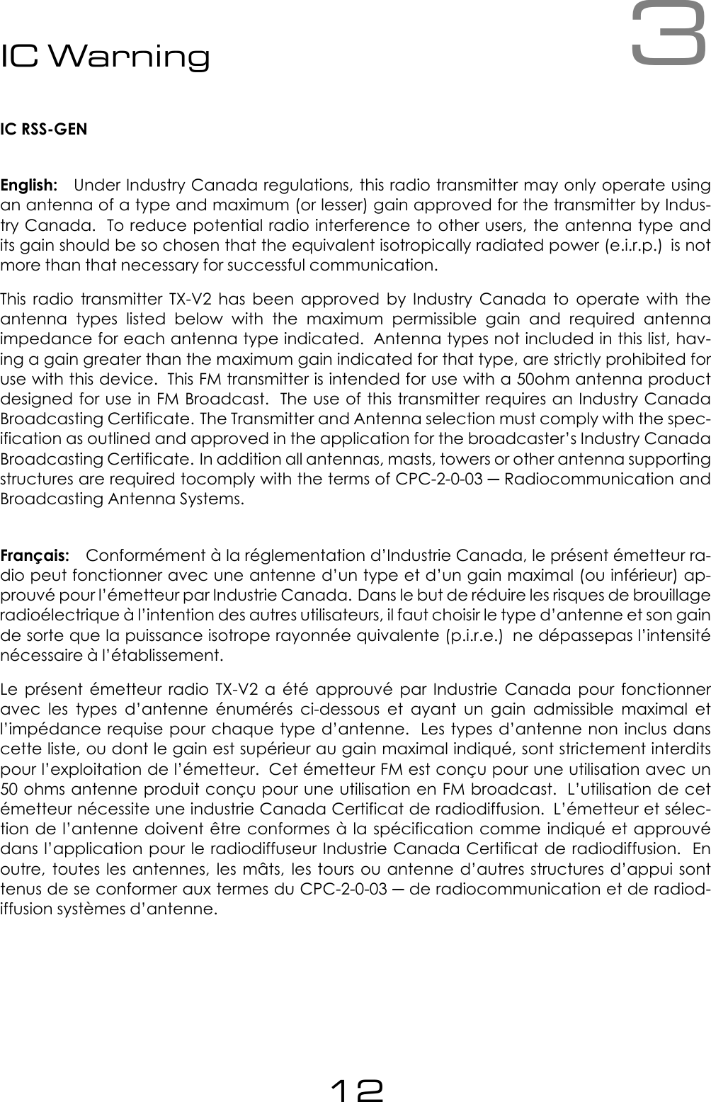 3IC WarningIC RSS-GENEnglish: Under Industry Canada regulations, this radio transmitter may only operate usingan antenna of a type and maximum (or lesser) gain approved for the transmitter by Indus-try Canada. To reduce potential radio interference to other users, the antenna type andits gain should be so chosen that the equivalent isotropically radiated power (e.i.r.p.) is notmore than that necessary for successful communication.This radio transmitter TX-V2 has been approved by Industry Canada to operate with theantenna types listed below with the maximum permissible gain and required antennaimpedance for each antenna type indicated. Antenna types not included in this list, hav-ing a gain greater than the maximum gain indicated for that type, are strictly prohibited foruse with this device. This FM transmitter is intended for use with a 50ohm antenna productdesigned for use in FM Broadcast. The use of this transmitter requires an Industry CanadaBroadcasting Certificate. The Transmitter and Antenna selection must comply with the spec-ification as outlined and approved in the application for the broadcaster&rsquo;s Industry CanadaBroadcasting Certificate. In addition all antennas, masts, towers or other antenna supportingstructures are required tocomply with the terms of CPC-2-0-03 ─ Radiocommunication andBroadcasting Antenna Systems.Fran&ccedil;ais: Conform&eacute;ment &agrave; la r&eacute;glementation d&rsquo;Industrie Canada, le pr&eacute;sent &eacute;metteur ra-dio peut fonctionner avec une antenne d&rsquo;un type et d&rsquo;un gain maximal (ou inf&eacute;rieur) ap-prouv&eacute; pour l&rsquo;&eacute;metteur par Industrie Canada. Dans le but de r&eacute;duire les risques de brouillageradio&eacute;lectrique &agrave; l&rsquo;intention des autres utilisateurs, il faut choisir le type d&rsquo;antenne et son gainde sorte que la puissance isotrope rayonn&eacute;e quivalente (p.i.r.e.) ne d&eacute;passepas l&rsquo;intensit&eacute;n&eacute;cessaire &agrave; l&rsquo;&eacute;tablissement.Le pr&eacute;sent &eacute;metteur radio TX-V2 a &eacute;t&eacute; approuv&eacute; par Industrie Canada pour fonctionneravec les types d&rsquo;antenne &eacute;num&eacute;r&eacute;s ci-dessous et ayant un gain admissible maximal etl&rsquo;imp&eacute;dance requise pour chaque type d&rsquo;antenne. Les types d&rsquo;antenne non inclus danscette liste, ou dont le gain est sup&eacute;rieur au gain maximal indiqu&eacute;, sont strictement interditspour l&rsquo;exploitation de l&rsquo;&eacute;metteur. Cet &eacute;metteur FM est con&ccedil;u pour une utilisation avec un50 ohms antenne produit con&ccedil;u pour une utilisation en FM broadcast. L&rsquo;utilisation de cet&eacute;metteur n&eacute;cessite une industrie Canada Certificat de radiodiffusion. L&rsquo;&eacute;metteur et s&eacute;lec-tion de l&rsquo;antenne doivent &ecirc;tre conformes &agrave; la sp&eacute;cification comme indiqu&eacute; et approuv&eacute;dans l&rsquo;application pour le radiodiffuseur Industrie Canada Certificat de radiodiffusion. Enoutre, toutes les antennes, les m&acirc;ts, les tours ou antenne d&rsquo;autres structures d&rsquo;appui sonttenus de se conformer aux termes du CPC-2-0-03 ─ de radiocommunication et de radiod-iffusion syst&egrave;mes d&rsquo;antenne.12