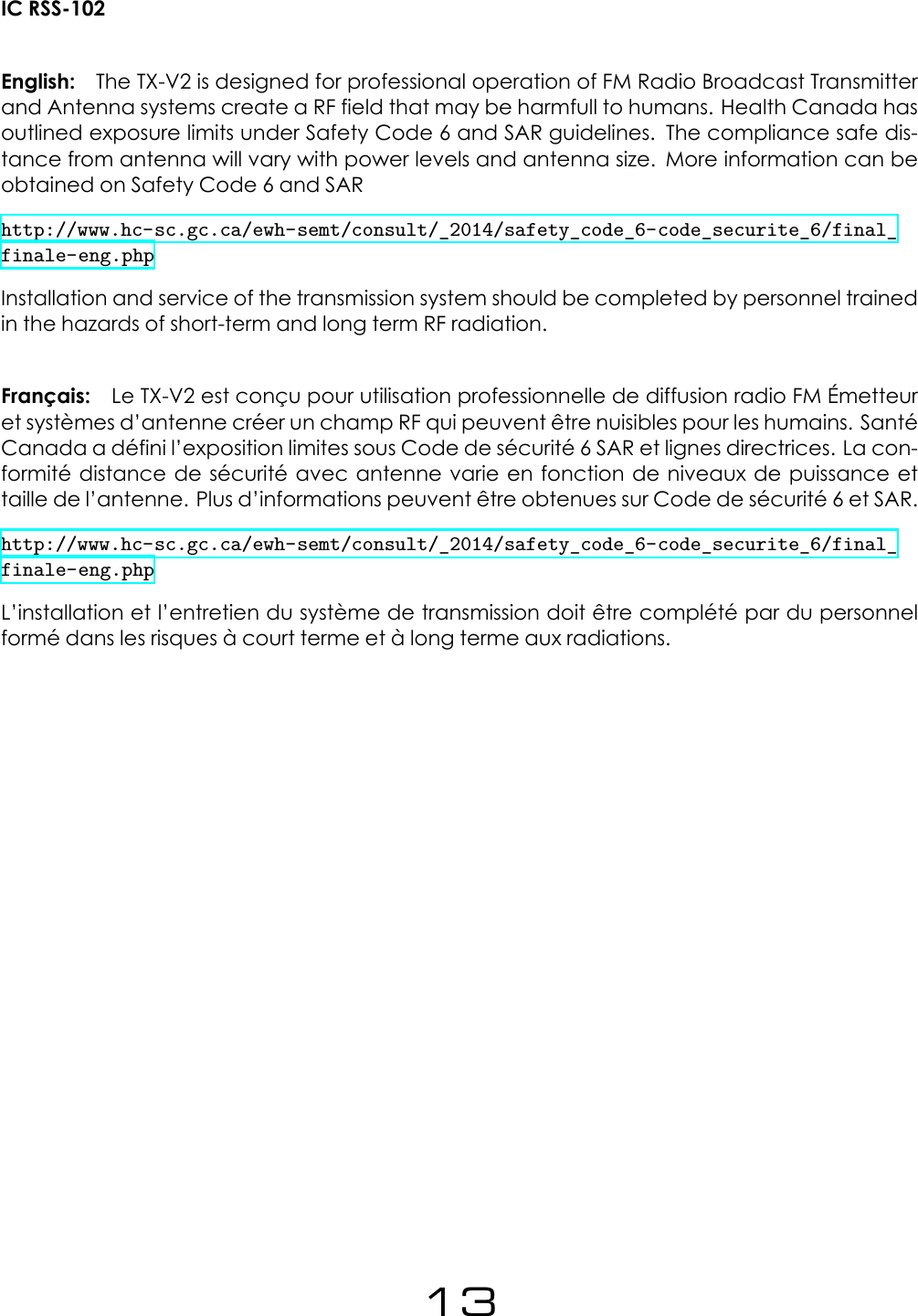 IC RSS-102English: The TX-V2 is designed for professional operation of FM Radio Broadcast Transmitterand Antenna systems create a RF field that may be harmfull to humans. Health Canada hasoutlined exposure limits under Safety Code 6 and SAR guidelines. The compliance safe dis-tance from antenna will vary with power levels and antenna size. More information can beobtained on Safety Code 6 and SARhttp://www.hc-sc.gc.ca/ewh-semt/consult/_2014/safety_code_6-code_securite_6/final_finale-eng.phpInstallation and service of the transmission system should be completed by personnel trainedin the hazards of short-term and long term RF radiation.Fran&ccedil;ais: Le TX-V2 est con&ccedil;u pour utilisation professionnelle de diffusion radio FM &Eacute;metteuret syst&egrave;mes d&rsquo;antenne cr&eacute;er un champ RF qui peuvent &ecirc;tre nuisibles pour les humains. Sant&eacute;Canada a d&eacute;fini l&rsquo;exposition limites sous Code de s&eacute;curit&eacute; 6 SAR et lignes directrices. La con-formit&eacute; distance de s&eacute;curit&eacute; avec antenne varie en fonction de niveaux de puissance ettaille de l&rsquo;antenne. Plus d&rsquo;informations peuvent &ecirc;tre obtenues sur Code de s&eacute;curit&eacute; 6 et SAR.http://www.hc-sc.gc.ca/ewh-semt/consult/_2014/safety_code_6-code_securite_6/final_finale-eng.phpL&rsquo;installation et l&rsquo;entretien du syst&egrave;me de transmission doit &ecirc;tre compl&eacute;t&eacute; par du personnelform&eacute; dans les risques &agrave; court terme et &agrave; long terme aux radiations.13