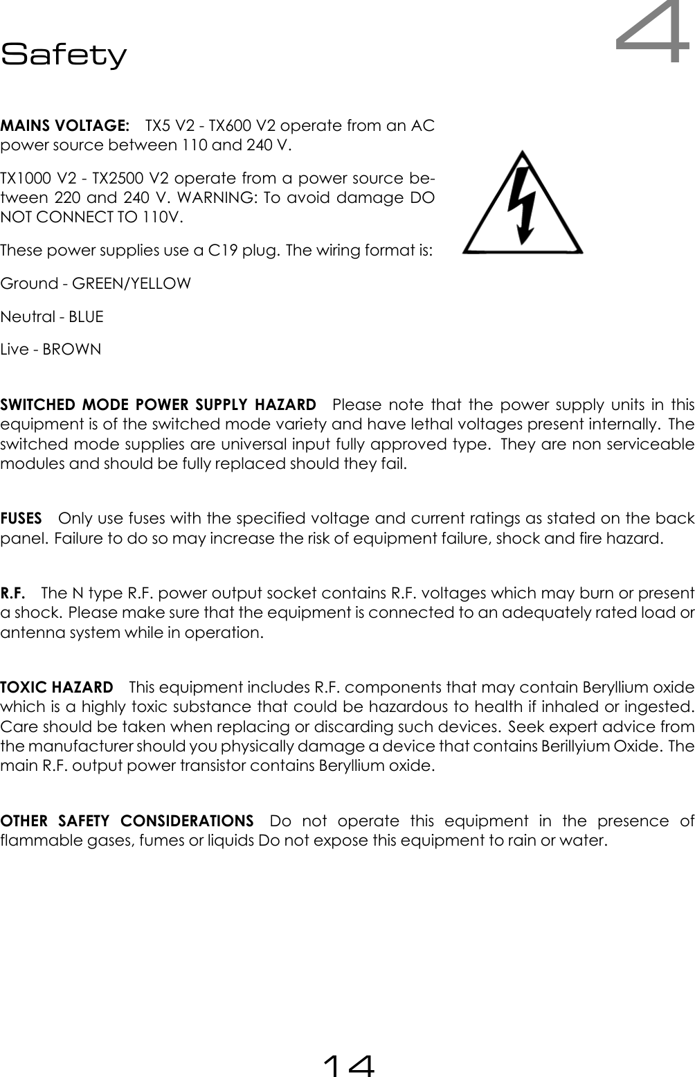 4SafetyMAINS VOLTAGE: TX5 V2 - TX600 V2 operate from an ACpower source between 110 and 240 V.TX1000 V2 - TX2500 V2 operate from a power source be-tween 220 and 240 V. WARNING: To avoid damage DONOT CONNECT TO 110V.These power supplies use a C19 plug. The wiring format is:Ground - GREEN/YELLOWNeutral - BLUELive - BROWNSWITCHED MODE POWER SUPPLY HAZARD Please note that the power supply units in thisequipment is of the switched mode variety and have lethal voltages present internally. Theswitched mode supplies are universal input fully approved type. They are non serviceablemodules and should be fully replaced should they fail.FUSES Only use fuses with the specified voltage and current ratings as stated on the backpanel. Failure to do so may increase the risk of equipment failure, shock and fire hazard.R.F. The N type R.F. power output socket contains R.F. voltages which may burn or presenta shock. Please make sure that the equipment is connected to an adequately rated load orantenna system while in operation.TOXIC HAZARD This equipment includes R.F. components that may contain Beryllium oxidewhich is a highly toxic substance that could be hazardous to health if inhaled or ingested.Care should be taken when replacing or discarding such devices. Seek expert advice fromthe manufacturer should you physically damage a device that contains Berillyium Oxide. Themain R.F. output power transistor contains Beryllium oxide.OTHER SAFETY CONSIDERATIONS Do not operate this equipment in the presence offlammable gases, fumes or liquids Do not expose this equipment to rain or water.14