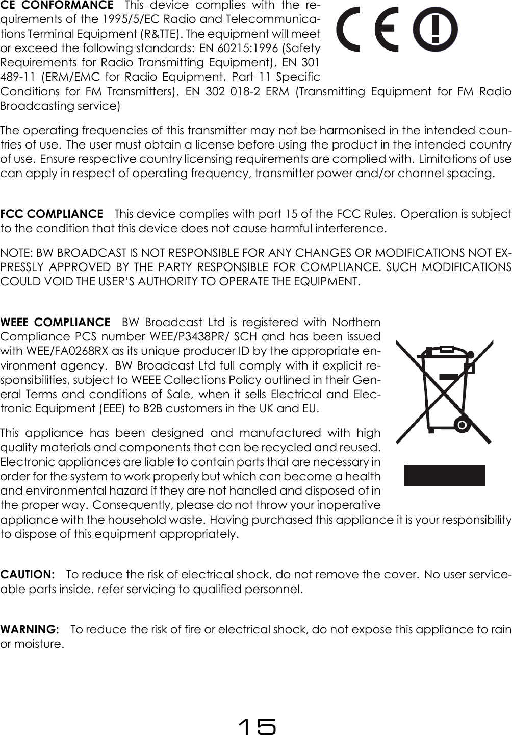 CE CONFORMANCE This device complies with the re-quirements of the 1995/5/EC Radio and Telecommunica-tions Terminal Equipment (R&amp;TTE). The equipment will meetor exceed the following standards: EN 60215:1996 (SafetyRequirements for Radio Transmitting Equipment), EN 301489-11 (ERM/EMC for Radio Equipment, Part 11 SpecificConditions for FM Transmitters), EN 302 018-2 ERM (Transmitting Equipment for FM RadioBroadcasting service)The operating frequencies of this transmitter may not be harmonised in the intended coun-tries of use. The user must obtain a license before using the product in the intended countryof use. Ensure respective country licensing requirements are complied with. Limitations of usecan apply in respect of operating frequency, transmitter power and/or channel spacing.FCC COMPLIANCE This device complies with part 15 of the FCC Rules. Operation is subjectto the condition that this device does not cause harmful interference.NOTE: BW BROADCAST IS NOT RESPONSIBLE FOR ANY CHANGES OR MODIFICATIONS NOT EX-PRESSLY APPROVED BY THE PARTY RESPONSIBLE FOR COMPLIANCE. SUCH MODIFICATIONSCOULD VOID THE USER&rsquo;S AUTHORITY TO OPERATE THE EQUIPMENT.WEEE COMPLIANCE BW Broadcast Ltd is registered with NorthernCompliance PCS number WEE/P3438PR/ SCH and has been issuedwith WEE/FA0268RX as its unique producer ID by the appropriate en-vironment agency. BW Broadcast Ltd full comply with it explicit re-sponsibilities, subject to WEEE Collections Policy outlined in their Gen-eral Terms and conditions of Sale, when it sells Electrical and Elec-tronic Equipment (EEE) to B2B customers in the UK and EU.This appliance has been designed and manufactured with highquality materials and components that can be recycled and reused.Electronic appliances are liable to contain parts that are necessary inorder for the system to work properly but which can become a healthand environmental hazard if they are not handled and disposed of inthe proper way. Consequently, please do not throw your inoperativeappliance with the household waste. Having purchased this appliance it is your responsibilityto dispose of this equipment appropriately.CAUTION: To reduce the risk of electrical shock, do not remove the cover. No user service-able parts inside. refer servicing to qualified personnel.WARNING: To reduce the risk of fire or electrical shock, do not expose this appliance to rainor moisture.15