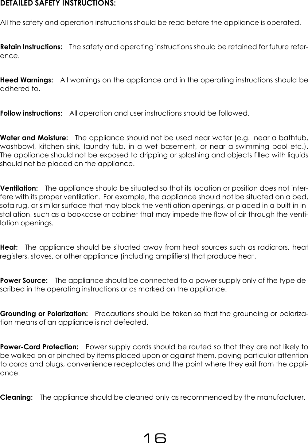 DETAILED SAFETY INSTRUCTIONS:All the safety and operation instructions should be read before the appliance is operated.Retain Instructions: The safety and operating instructions should be retained for future refer-ence.Heed Warnings: All warnings on the appliance and in the operating instructions should beadhered to.Follow instructions: All operation and user instructions should be followed.Water and Moisture: The appliance should not be used near water (e.g. near a bathtub,washbowl, kitchen sink, laundry tub, in a wet basement, or near a swimming pool etc.).The appliance should not be exposed to dripping or splashing and objects filled with liquidsshould not be placed on the appliance.Ventilation: The appliance should be situated so that its location or position does not inter-fere with its proper ventilation. For example, the appliance should not be situated on a bed,sofa rug, or similar surface that may block the ventilation openings, or placed in a built-in in-stallation, such as a bookcase or cabinet that may impede the flow of air through the venti-lation openings.Heat: The appliance should be situated away from heat sources such as radiators, heatregisters, stoves, or other appliance (including amplifiers) that produce heat.Power Source: The appliance should be connected to a power supply only of the type de-scribed in the operating instructions or as marked on the appliance.Grounding or Polarization: Precautions should be taken so that the grounding or polariza-tion means of an appliance is not defeated.Power-Cord Protection: Power supply cords should be routed so that they are not likely tobe walked on or pinched by items placed upon or against them, paying particular attentionto cords and plugs, convenience receptacles and the point where they exit from the appli-ance.Cleaning: The appliance should be cleaned only as recommended by the manufacturer.16