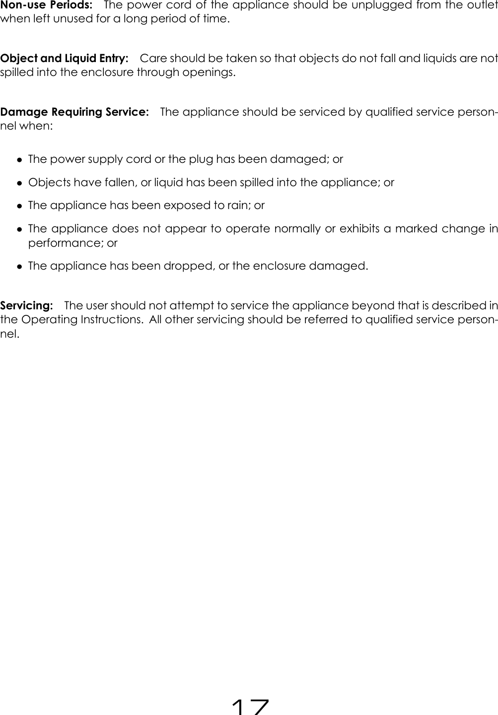 Non-use Periods: The power cord of the appliance should be unplugged from the outletwhen left unused for a long period of time.Object and Liquid Entry: Care should be taken so that objects do not fall and liquids are notspilled into the enclosure through openings.Damage Requiring Service: The appliance should be serviced by qualified service person-nel when:&bull;The power supply cord or the plug has been damaged; or&bull;Objects have fallen, or liquid has been spilled into the appliance; or&bull;The appliance has been exposed to rain; or&bull;The appliance does not appear to operate normally or exhibits a marked change inperformance; or&bull;The appliance has been dropped, or the enclosure damaged.Servicing: The user should not attempt to service the appliance beyond that is described inthe Operating Instructions. All other servicing should be referred to qualified service person-nel.17
