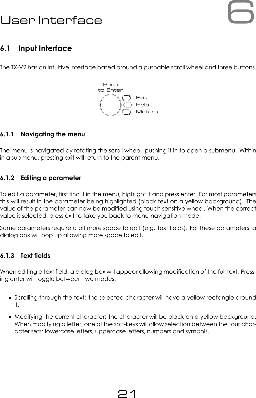 6User Interface6.1 Input InterfaceThe TX-V2 has an intuitive interface based around a pushable scroll wheel and three buttons.ExitHelpMetersPushto Enter6.1.1 Navigating the menuThe menu is navigated by rotating the scroll wheel, pushing it in to open a submenu. Withinin a submenu, pressing exit will return to the parent menu.6.1.2 Editing a parameterTo edit a parameter, first find it in the menu, highlight it and press enter. For most parametersthis will result in the parameter being highlighted (black text on a yellow background). Thevalue of the parameter can now be modified using touch sensitive wheel. When the correctvalue is selected, press exit to take you back to menu-navigation mode.Some parameters require a bit more space to edit (e.g. text fields). For these parameters, adialog box will pop up allowing more space to edit.6.1.3 Text fieldsWhen editing a text field, a dialog box will appear allowing modification of the full text. Press-ing enter will toggle between two modes:&bull;Scrolling through the text: the selected character will have a yellow rectangle aroundit.&bull;Modifying the current character: the character will be black on a yellow background.When modifying a letter, one of the soft-keys will allow selection between the four char-acter sets: lowercase letters, uppercase letters, numbers and symbols.21