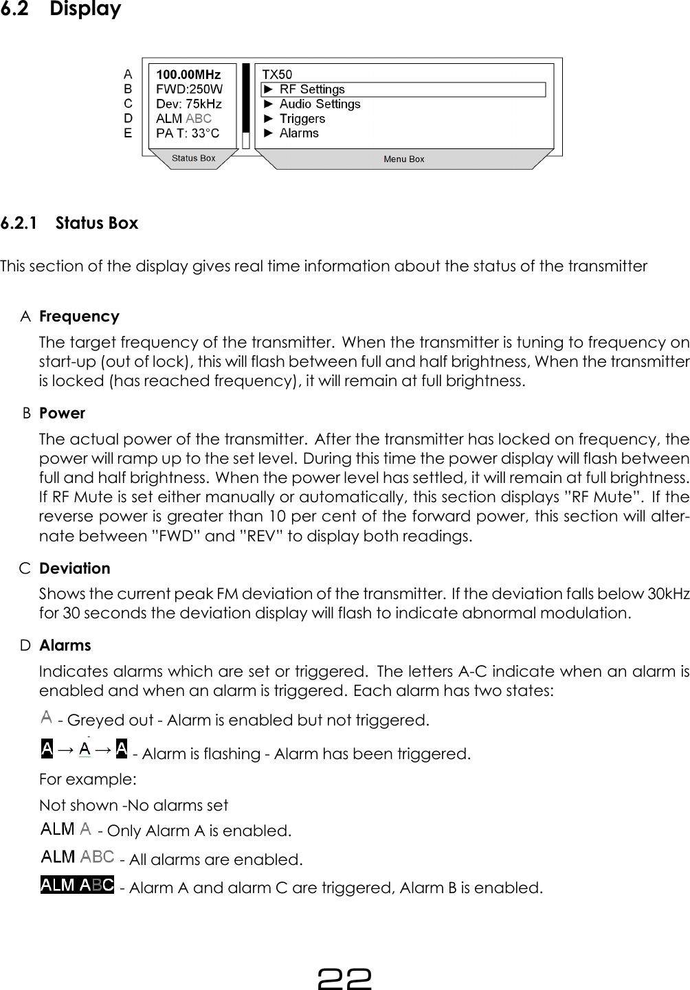 6.2 Display6.2.1 Status BoxThis section of the display gives real time information about the status of the transmitterAFrequencyThe target frequency of the transmitter. When the transmitter is tuning to frequency onstart-up (out of lock), this will flash between full and half brightness, When the transmitteris locked (has reached frequency), it will remain at full brightness.BPowerThe actual power of the transmitter. After the transmitter has locked on frequency, thepower will ramp up to the set level. During this time the power display will flash betweenfull and half brightness. When the power level has settled, it will remain at full brightness.If RF Mute is set either manually or automatically, this section displays &rdquo;RF Mute&rdquo;. If thereverse power is greater than 10 per cent of the forward power, this section will alter-nate between &rdquo;FWD&rdquo; and &rdquo;REV&rdquo; to display both readings.CDeviationShows the current peak FM deviation of the transmitter. If the deviation falls below 30kHzfor 30 seconds the deviation display will flash to indicate abnormal modulation.DAlarmsIndicates alarms which are set or triggered. The letters A-C indicate when an alarm isenabled and when an alarm is triggered. Each alarm has two states:- Greyed out - Alarm is enabled but not triggered.- Alarm is flashing - Alarm has been triggered.For example:Not shown -No alarms set- Only Alarm A is enabled.- All alarms are enabled.- Alarm A and alarm C are triggered, Alarm B is enabled.22