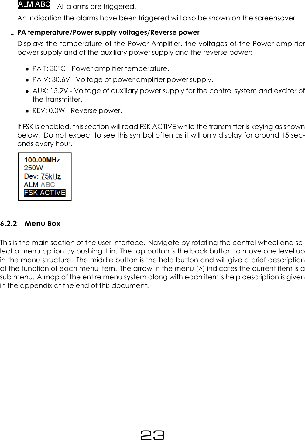 - All alarms are triggered.An indication the alarms have been triggered will also be shown on the screensaver.EPA temperature/Power supply voltages/Reverse powerDisplays the temperature of the Power Amplifier, the voltages of the Power amplifierpower supply and of the auxiliary power supply and the reverse power:&bull;PA T: 30&deg;C - Power amplifier temperature.&bull;PA V: 30.6V - Voltage of power amplifier power supply.&bull;AUX: 15.2V - Voltage of auxiliary power supply for the control system and exciter ofthe transmitter.&bull;REV: 0.0W - Reverse power.If FSK is enabled, this section will read FSK ACTIVE while the transmitter is keying as shownbelow. Do not expect to see this symbol often as it will only display for around 15 sec-onds every hour.6.2.2 Menu BoxThis is the main section of the user interface. Navigate by rotating the control wheel and se-lect a menu option by pushing it in. The top button is the back button to move one level upin the menu structure. The middle button is the help button and will give a brief descriptionof the function of each menu item. The arrow in the menu (>) indicates the current item is asub menu. A map of the entire menu system along with each item&rsquo;s help description is givenin the appendix at the end of this document.23