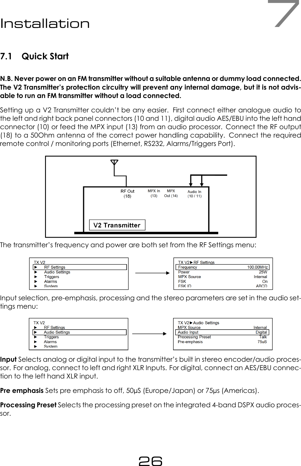 7Installation7.1 Quick StartN.B. Never power on an FM transmitter without a suitable antenna or dummy load connected.The V2 Transmitter&rsquo;s protection circuitry will prevent any internal damage, but it is not advis-able to run an FM transmitter without a load connected.Setting up a V2 Transmitter couldn&rsquo;t be any easier. First connect either analogue audio tothe left and right back panel connectors (10 and 11), digital audio AES/EBU into the left handconnector (10) or feed the MPX input (13) from an audio processor. Connect the RF output(18) to a 50Ohm antenna of the correct power handling capability. Connect the requiredremote control / monitoring ports (Ethernet, RS232, Alarms/Triggers Port).The transmitter&rsquo;s frequency and power are both set from the RF Settings menu:Input selection, pre-emphasis, processing and the stereo parameters are set in the audio set-tings menu:Input Selects analog or digital input to the transmitter&rsquo;s built in stereo encoder/audio proces-sor. For analog, connect to left and right XLR Inputs. For digital, connect an AES/EBU connec-tion to the left hand XLR input.Pre emphasis Sets pre emphasis to off, 50&micro;S (Europe/Japan) or 75&micro;s (Americas).Processing Preset Selects the processing preset on the integrated 4-band DSPX audio proces-sor.26