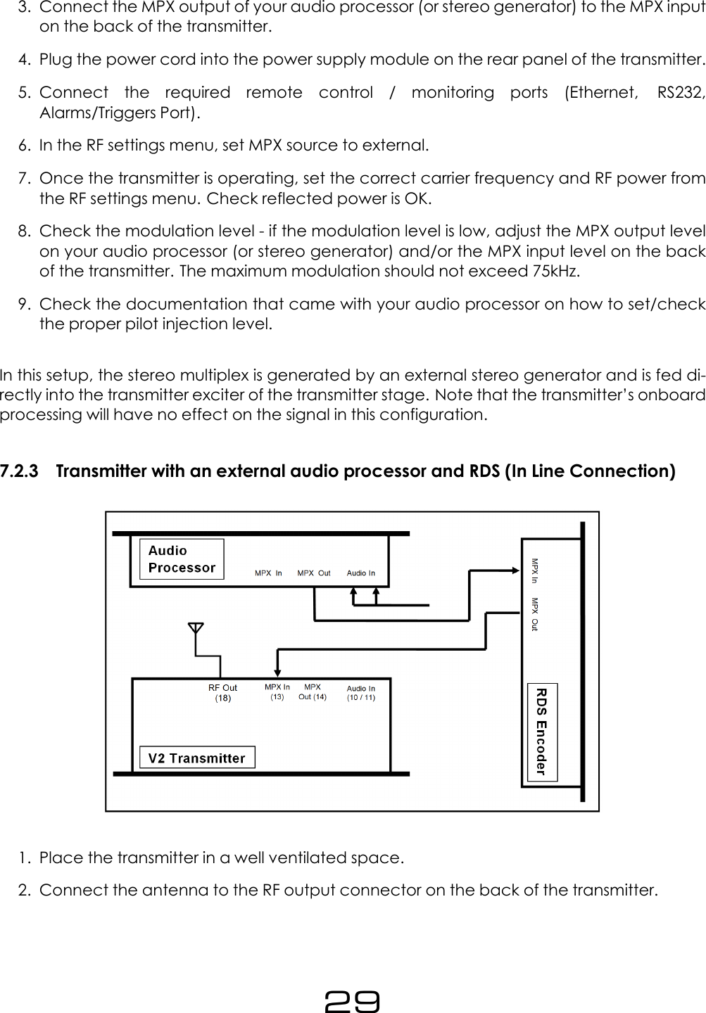 3. Connect the MPX output of your audio processor (or stereo generator) to the MPX inputon the back of the transmitter.4. Plug the power cord into the power supply module on the rear panel of the transmitter.5. Connect the required remote control / monitoring ports (Ethernet, RS232,Alarms/Triggers Port).6. In the RF settings menu, set MPX source to external.7. Once the transmitter is operating, set the correct carrier frequency and RF power fromthe RF settings menu. Check reflected power is OK.8. Check the modulation level - if the modulation level is low, adjust the MPX output levelon your audio processor (or stereo generator) and/or the MPX input level on the backof the transmitter. The maximum modulation should not exceed 75kHz.9. Check the documentation that came with your audio processor on how to set/checkthe proper pilot injection level.In this setup, the stereo multiplex is generated by an external stereo generator and is fed di-rectly into the transmitter exciter of the transmitter stage. Note that the transmitter&rsquo;s onboardprocessing will have no effect on the signal in this configuration.7.2.3 Transmitter with an external audio processor and RDS (In Line Connection)1. Place the transmitter in a well ventilated space.2. Connect the antenna to the RF output connector on the back of the transmitter.29