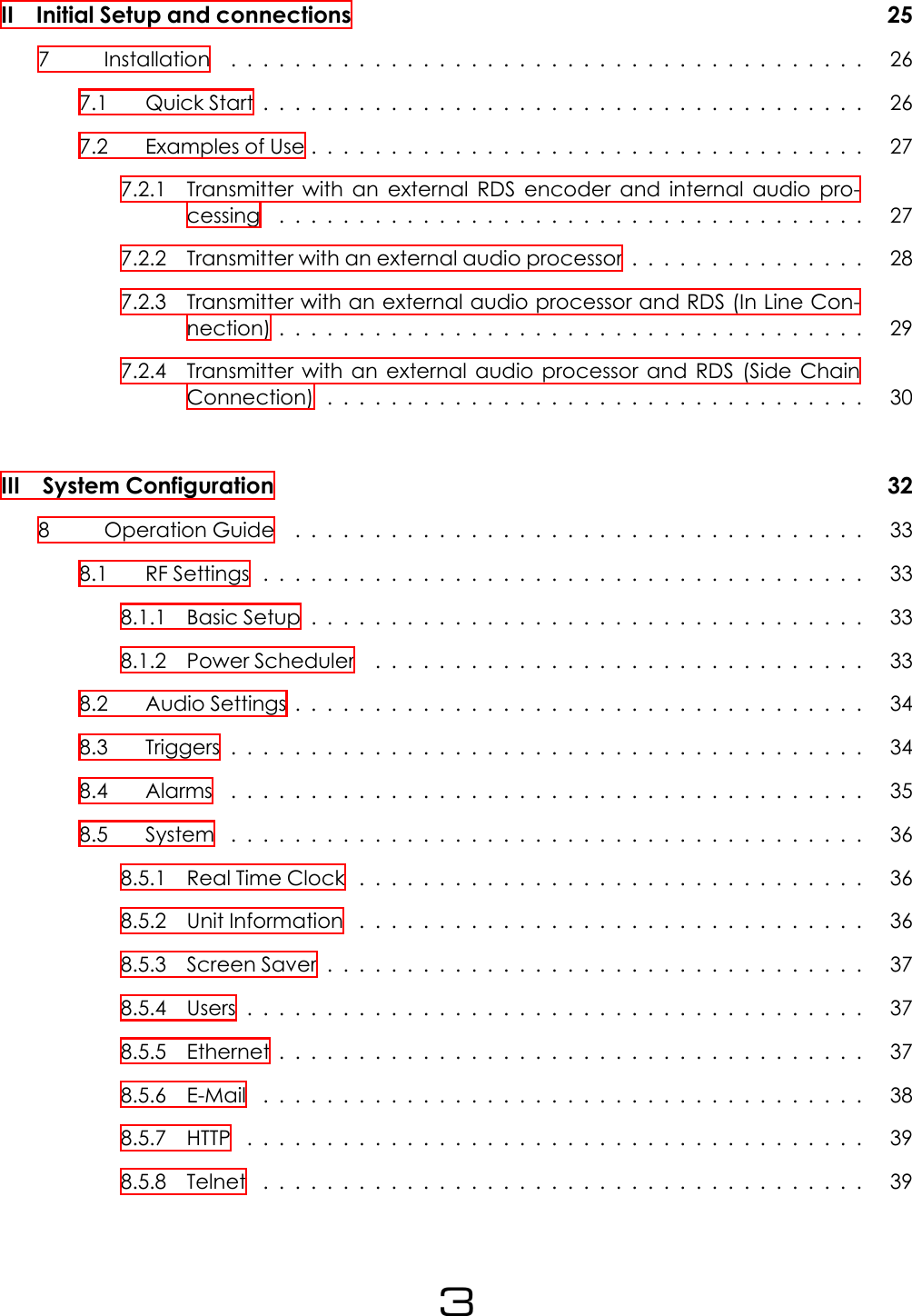 II Initial Setup and connections 257 Installation ........................................ 267.1 QuickStart...................................... 267.2 ExamplesofUse................................... 277.2.1 Transmitter with an external RDS encoder and internal audio pro-cessing ..................................... 277.2.2 Transmitter with an external audio processor . . . . . . . . . . . . . . . 287.2.3 Transmitter with an external audio processor and RDS (In Line Con-nection)..................................... 297.2.4 Transmitter with an external audio processor and RDS (Side ChainConnection).................................. 30III System Configuration 328 OperationGuide .................................... 338.1 RFSettings...................................... 338.1.1 BasicSetup................................... 338.1.2 PowerScheduler ............................... 338.2 AudioSettings.................................... 348.3 Triggers........................................ 348.4 Alarms ........................................ 358.5 System ........................................ 368.5.1 RealTimeClock ................................ 368.5.2 UnitInformation ................................ 368.5.3 ScreenSaver.................................. 378.5.4 Users....................................... 378.5.5 Ethernet..................................... 378.5.6 E-Mail ...................................... 388.5.7 HTTP ....................................... 398.5.8 Telnet ...................................... 393