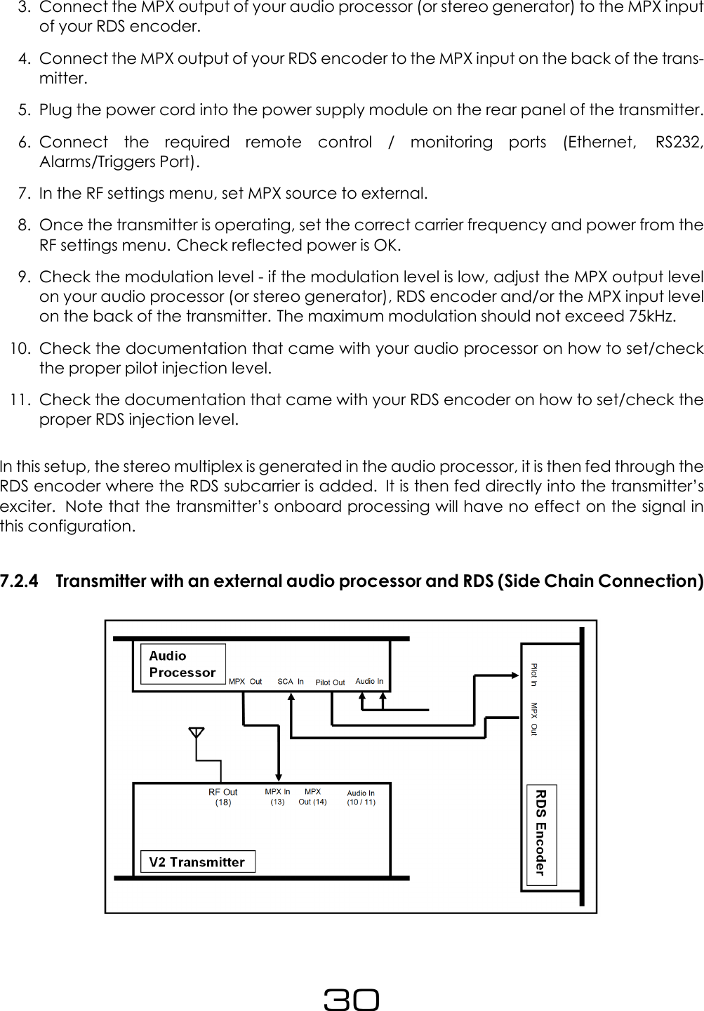 3. Connect the MPX output of your audio processor (or stereo generator) to the MPX inputof your RDS encoder.4. Connect the MPX output of your RDS encoder to the MPX input on the back of the trans-mitter.5. Plug the power cord into the power supply module on the rear panel of the transmitter.6. Connect the required remote control / monitoring ports (Ethernet, RS232,Alarms/Triggers Port).7. In the RF settings menu, set MPX source to external.8. Once the transmitter is operating, set the correct carrier frequency and power from theRF settings menu. Check reflected power is OK.9. Check the modulation level - if the modulation level is low, adjust the MPX output levelon your audio processor (or stereo generator), RDS encoder and/or the MPX input levelon the back of the transmitter. The maximum modulation should not exceed 75kHz.10. Check the documentation that came with your audio processor on how to set/checkthe proper pilot injection level.11. Check the documentation that came with your RDS encoder on how to set/check theproper RDS injection level.In this setup, the stereo multiplex is generated in the audio processor, it is then fed through theRDS encoder where the RDS subcarrier is added. It is then fed directly into the transmitter&rsquo;sexciter. Note that the transmitter&rsquo;s onboard processing will have no effect on the signal inthis configuration.7.2.4 Transmitter with an external audio processor and RDS (Side Chain Connection)30