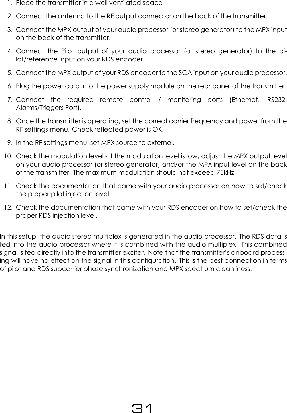 1. Place the transmitter in a well ventilated space2. Connect the antenna to the RF output connector on the back of the transmitter.3. Connect the MPX output of your audio processor (or stereo generator) to the MPX inputon the back of the transmitter.4. Connect the Pilot output of your audio processor (or stereo generator) to the pi-lot/reference input on your RDS encoder.5. Connect the MPX output of your RDS encoder to the SCA input on your audio processor.6. Plug the power cord into the power supply module on the rear panel of the transmitter.7. Connect the required remote control / monitoring ports (Ethernet, RS232,Alarms/Triggers Port).8. Once the transmitter is operating, set the correct carrier frequency and power from theRF settings menu. Check reflected power is OK.9. In the RF settings menu, set MPX source to external.10. Check the modulation level - if the modulation level is low, adjust the MPX output levelon your audio processor (or stereo generator) and/or the MPX input level on the backof the transmitter. The maximum modulation should not exceed 75kHz.11. Check the documentation that came with your audio processor on how to set/checkthe proper pilot injection level.12. Check the documentation that came with your RDS encoder on how to set/check theproper RDS injection level.In this setup, the audio stereo multiplex is generated in the audio processor. The RDS data isfed into the audio processor where it is combined with the audio multiplex. This combinedsignal is fed directly into the transmitter exciter. Note that the transmitter&rsquo;s onboard process-ing will have no effect on the signal in this configuration. This is the best connection in termsof pilot and RDS subcarrier phase synchronization and MPX spectrum cleanliness.31