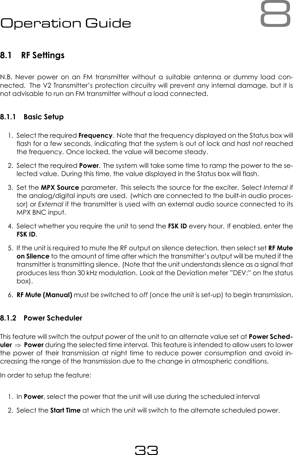 8Operation Guide8.1 RF SettingsN.B. Never power on an FM transmitter without a suitable antenna or dummy load con-nected. The V2 Transmitter&rsquo;s protection circuitry will prevent any internal damage, but it isnot advisable to run an FM transmitter without a load connected.8.1.1 Basic Setup1. Select the required Frequency. Note that the frequency displayed on the Status box willflash for a few seconds, indicating that the system is out of lock and hast not reachedthe frequency. Once locked, the value will become steady.2. Select the required Power. The system will take some time to ramp the power to the se-lected value. During this time, the value displayed in the Status box will flash.3. Set the MPX Source parameter. This selects the source for the exciter. Select Internal ifthe analog/digital inputs are used. (which are connected to the built-in audio proces-sor) or External if the transmitter is used with an external audio source connected to itsMPX BNC input.4. Select whether you require the unit to send the FSK ID every hour. If enabled, enter theFSK ID.5. If the unit is required to mute the RF output on silence detection, then select set RF Muteon Silence to the amount of time after which the transmitter&rsquo;s output will be muted if thetransmitter is transmitting silence. (Note that the unit understands silence as a signal thatproduces less than 30 kHz modulation. Look at the Deviation meter &rdquo;DEV:&rdquo; on the statusbox).6. RF Mute (Manual) must be switched to off (once the unit is set-up) to begin transmission.8.1.2 Power SchedulerThis feature will switch the output power of the unit to an alternate value set at Power Sched-uler &rArr;Power during the selected time interval. This feature is intended to allow users to lowerthe power of their transmission at night time to reduce power consumption and avoid in-creasing the range of the transmission due to the change in atmospheric conditions.In order to setup the feature:1. In Power, select the power that the unit will use during the scheduled interval2. Select the Start Time at which the unit will switch to the alternate scheduled power.33