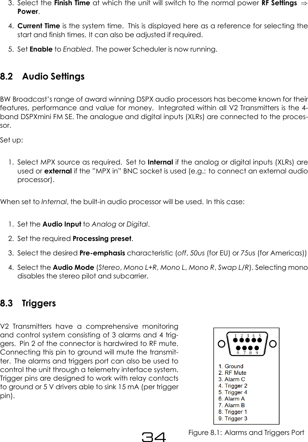 3. Select the Finish Time at which the unit will switch to the normal power RF Settings &rArr;Power.4. Current Time is the system time. This is displayed here as a reference for selecting thestart and finish times. It can also be adjusted if required.5. Set Enable to Enabled. The power Scheduler is now running.8.2 Audio SettingsBW Broadcast&rsquo;s range of award winning DSPX audio processors has become known for theirfeatures, performance and value for money. Integrated within all V2 Transmitters is the 4-band DSPXmini FM SE. The analogue and digital inputs (XLRs) are connected to the proces-sor.Set up:1. Select MPX source as required. Set to Internal if the analog or digital inputs (XLRs) areused or external if the &rdquo;MPX in&rdquo; BNC socket is used (e.g.: to connect an external audioprocessor).When set to Internal, the built-in audio processor will be used. In this case:1. Set the Audio Input to Analog or Digital.2. Set the required Processing preset.3. Select the desired Pre-emphasis characteristic (off,50us (for EU) or 75us (for Americas))4. Select the Audio Mode (Stereo,Mono L+R,Mono L,Mono R,Swap L/R). Selecting monodisables the stereo pilot and subcarrier.8.3 TriggersFigure 8.1: Alarms and Triggers PortV2 Transmitters have a comprehensive monitoringand control system consisting of 3 alarms and 4 trig-gers. Pin 2 of the connector is hardwired to RF mute.Connecting this pin to ground will mute the transmit-ter. The alarms and triggers port can also be used tocontrol the unit through a telemetry interface system.Trigger pins are designed to work with relay contactsto ground or 5 V drivers able to sink 15 mA (per triggerpin).34