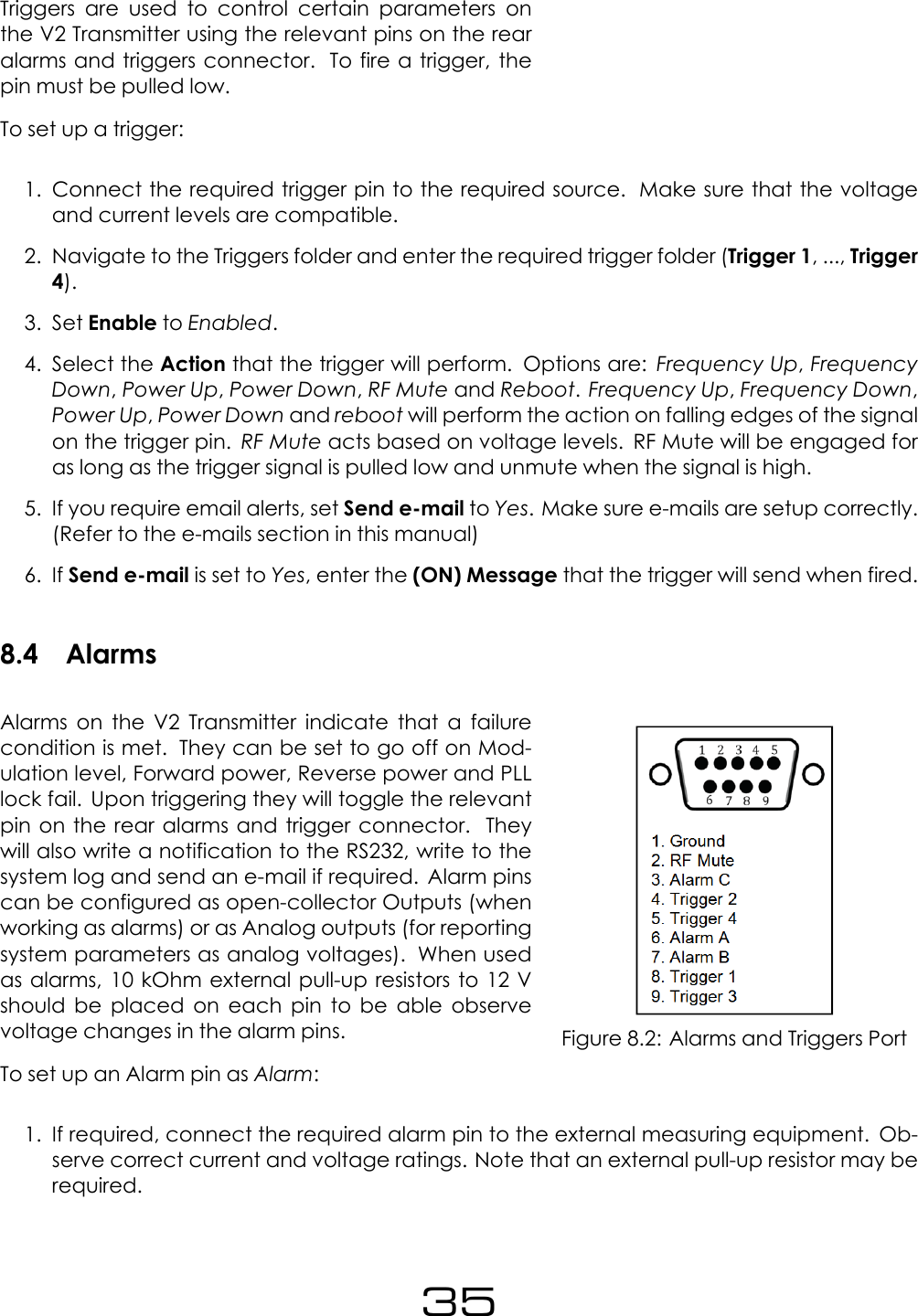 Triggers are used to control certain parameters onthe V2 Transmitter using the relevant pins on the rearalarms and triggers connector. To fire a trigger, thepin must be pulled low.To set up a trigger:1. Connect the required trigger pin to the required source. Make sure that the voltageand current levels are compatible.2. Navigate to the Triggers folder and enter the required trigger folder (Trigger 1, ..., Trigger4).3. Set Enable to Enabled.4. Select the Action that the trigger will perform. Options are: Frequency Up,FrequencyDown,Power Up,Power Down,RF Mute and Reboot.Frequency Up,Frequency Down,Power Up,Power Down and reboot will perform the action on falling edges of the signalon the trigger pin. RF Mute acts based on voltage levels. RF Mute will be engaged foras long as the trigger signal is pulled low and unmute when the signal is high.5. If you require email alerts, set Send e-mail to Yes. Make sure e-mails are setup correctly.(Refer to the e-mails section in this manual)6. If Send e-mail is set to Yes, enter the (ON) Message that the trigger will send when fired.8.4 AlarmsFigure 8.2: Alarms and Triggers PortAlarms on the V2 Transmitter indicate that a failurecondition is met. They can be set to go off on Mod-ulation level, Forward power, Reverse power and PLLlock fail. Upon triggering they will toggle the relevantpin on the rear alarms and trigger connector. Theywill also write a notification to the RS232, write to thesystem log and send an e-mail if required. Alarm pinscan be configured as open-collector Outputs (whenworking as alarms) or as Analog outputs (for reportingsystem parameters as analog voltages). When usedas alarms, 10 kOhm external pull-up resistors to 12 Vshould be placed on each pin to be able observevoltage changes in the alarm pins.To set up an Alarm pin as Alarm:1. If required, connect the required alarm pin to the external measuring equipment. Ob-serve correct current and voltage ratings. Note that an external pull-up resistor may berequired.35