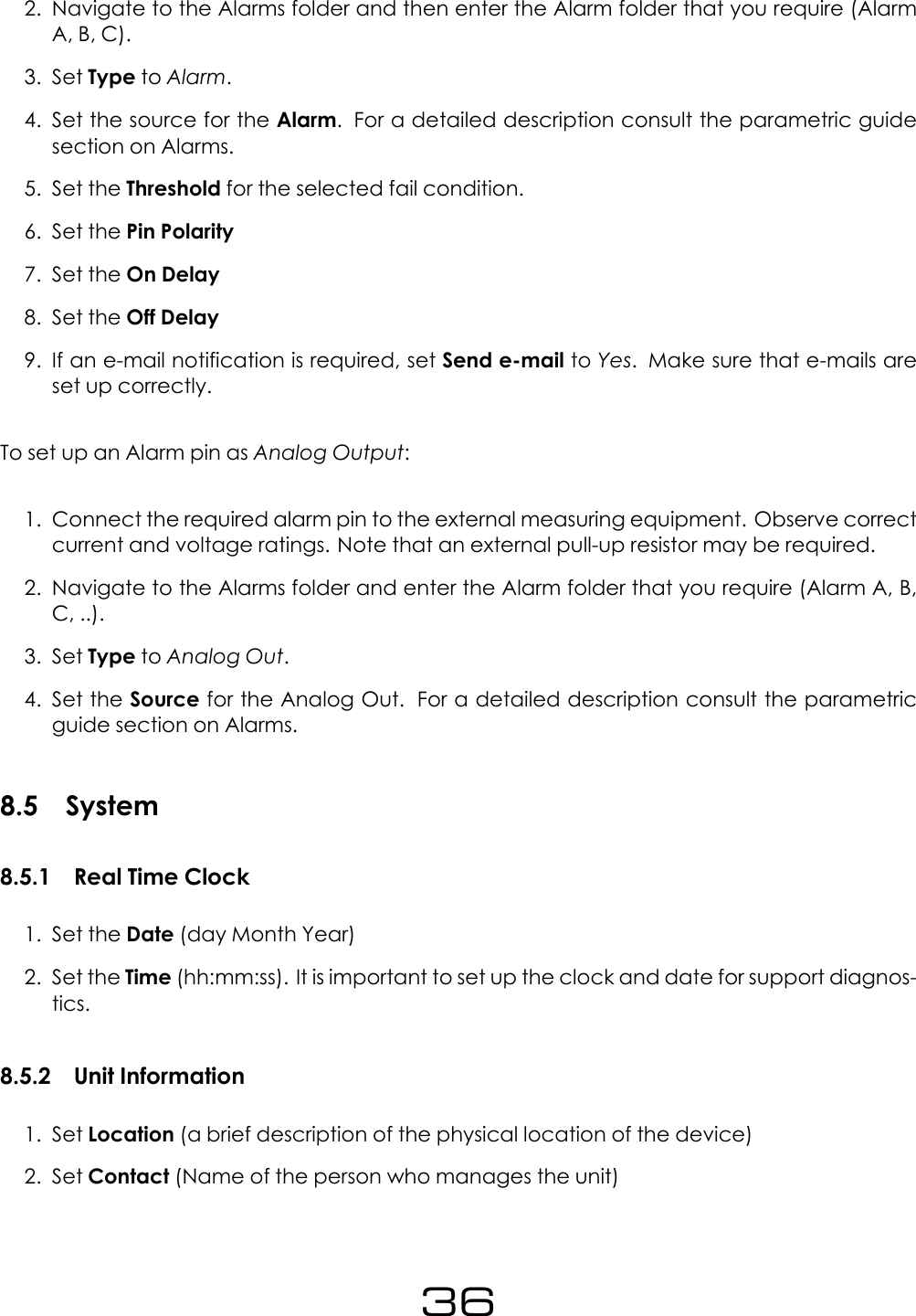 2. Navigate to the Alarms folder and then enter the Alarm folder that you require (AlarmA, B, C).3. Set Type to Alarm.4. Set the source for the Alarm. For a detailed description consult the parametric guidesection on Alarms.5. Set the Threshold for the selected fail condition.6. Set the Pin Polarity7. Set the On Delay8. Set the Off Delay9. If an e-mail notification is required, set Send e-mail to Yes. Make sure that e-mails areset up correctly.To set up an Alarm pin as Analog Output:1. Connect the required alarm pin to the external measuring equipment. Observe correctcurrent and voltage ratings. Note that an external pull-up resistor may be required.2. Navigate to the Alarms folder and enter the Alarm folder that you require (Alarm A, B,C, ..).3. Set Type to Analog Out.4. Set the Source for the Analog Out. For a detailed description consult the parametricguide section on Alarms.8.5 System8.5.1 Real Time Clock1. Set the Date (day Month Year)2. Set the Time (hh:mm:ss). It is important to set up the clock and date for support diagnos-tics.8.5.2 Unit Information1. Set Location (a brief description of the physical location of the device)2. Set Contact (Name of the person who manages the unit)36
