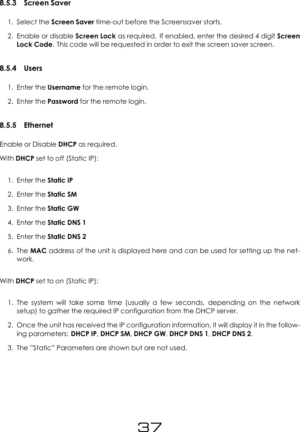 8.5.3 Screen Saver1. Select the Screen Saver time-out before the Screensaver starts.2. Enable or disable Screen Lock as required. If enabled, enter the desired 4 digit ScreenLock Code. This code will be requested in order to exit the screen saver screen.8.5.4 Users1. Enter the Username for the remote login.2. Enter the Password for the remote login.8.5.5 EthernetEnable or Disable DHCP as required.With DHCP set to off (Static IP):1. Enter the Static IP2. Enter the Static SM3. Enter the Static GW4. Enter the Static DNS 15. Enter the Static DNS 26. The MAC address of the unit is displayed here and can be used for setting up the net-work.With DHCP set to on (Static IP):1. The system will take some time (usually a few seconds, depending on the networksetup) to gather the required IP configuration from the DHCP server.2. Once the unit has received the IP configuration information, it will display it in the follow-ing parameters: DHCP IP,DHCP SM,DHCP GW,DHCP DNS 1,DHCP DNS 2.3. The &rdquo;Static&rdquo; Parameters are shown but are not used.37