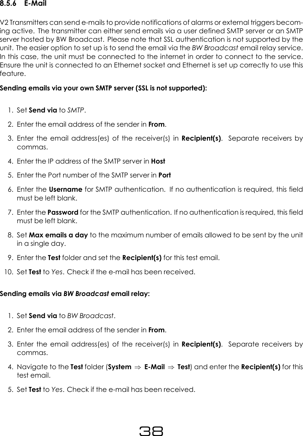 8.5.6 E-MailV2 Transmitters can send e-mails to provide notifications of alarms or external triggers becom-ing active. The transmitter can either send emails via a user defined SMTP server or an SMTPserver hosted by BW Broadcast. Please note that SSL authentication is not supported by theunit. The easier option to set up is to send the email via the BW Broadcast email relay service.In this case, the unit must be connected to the internet in order to connect to the service.Ensure the unit is connected to an Ethernet socket and Ethernet is set up correctly to use thisfeature.Sending emails via your own SMTP server (SSL is not supported):1. Set Send via to SMTP.2. Enter the email address of the sender in From.3. Enter the email address(es) of the receiver(s) in Recipient(s). Separate receivers bycommas.4. Enter the IP address of the SMTP server in Host5. Enter the Port number of the SMTP server in Port6. Enter the Username for SMTP authentication. If no authentication is required, this fieldmust be left blank.7. Enter the Password for the SMTP authentication. If no authentication is required, this fieldmust be left blank.8. Set Max emails a day to the maximum number of emails allowed to be sent by the unitin a single day.9. Enter the Test folder and set the Recipient(s) for this test email.10. Set Test to Yes. Check if the e-mail has been received.Sending emails via BW Broadcast email relay:1. Set Send via to BW Broadcast.2. Enter the email address of the sender in From.3. Enter the email address(es) of the receiver(s) in Recipient(s). Separate receivers bycommas.4. Navigate to the Test folder (System &rArr;E-Mail &rArr;Test) and enter the Recipient(s) for thistest email.5. Set Test to Yes. Check if the e-mail has been received.38