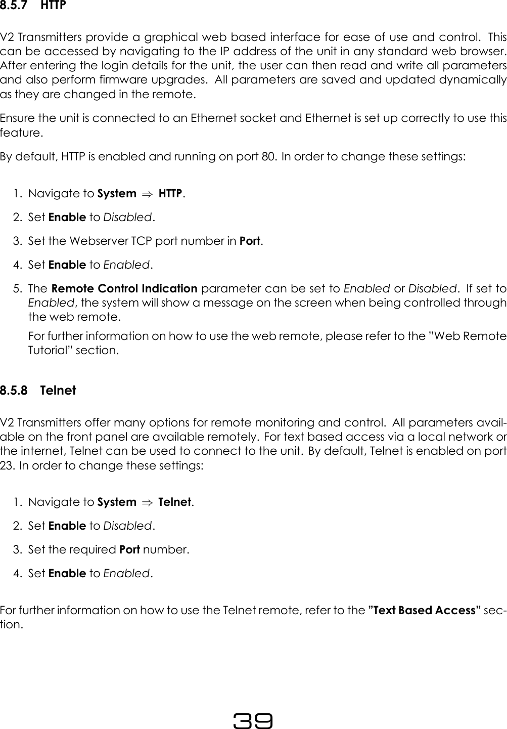8.5.7 HTTPV2 Transmitters provide a graphical web based interface for ease of use and control. Thiscan be accessed by navigating to the IP address of the unit in any standard web browser.After entering the login details for the unit, the user can then read and write all parametersand also perform firmware upgrades. All parameters are saved and updated dynamicallyas they are changed in the remote.Ensure the unit is connected to an Ethernet socket and Ethernet is set up correctly to use thisfeature.By default, HTTP is enabled and running on port 80. In order to change these settings:1. Navigate to System &rArr;HTTP.2. Set Enable to Disabled.3. Set the Webserver TCP port number in Port.4. Set Enable to Enabled.5. The Remote Control Indication parameter can be set to Enabled or Disabled. If set toEnabled, the system will show a message on the screen when being controlled throughthe web remote.For further information on how to use the web remote, please refer to the &rdquo;Web RemoteTutorial&rdquo; section.8.5.8 TelnetV2 Transmitters offer many options for remote monitoring and control. All parameters avail-able on the front panel are available remotely. For text based access via a local network orthe internet, Telnet can be used to connect to the unit. By default, Telnet is enabled on port23. In order to change these settings:1. Navigate to System &rArr;Telnet.2. Set Enable to Disabled.3. Set the required Port number.4. Set Enable to Enabled.For further information on how to use the Telnet remote, refer to the &rdquo;Text Based Access&rdquo; sec-tion.39