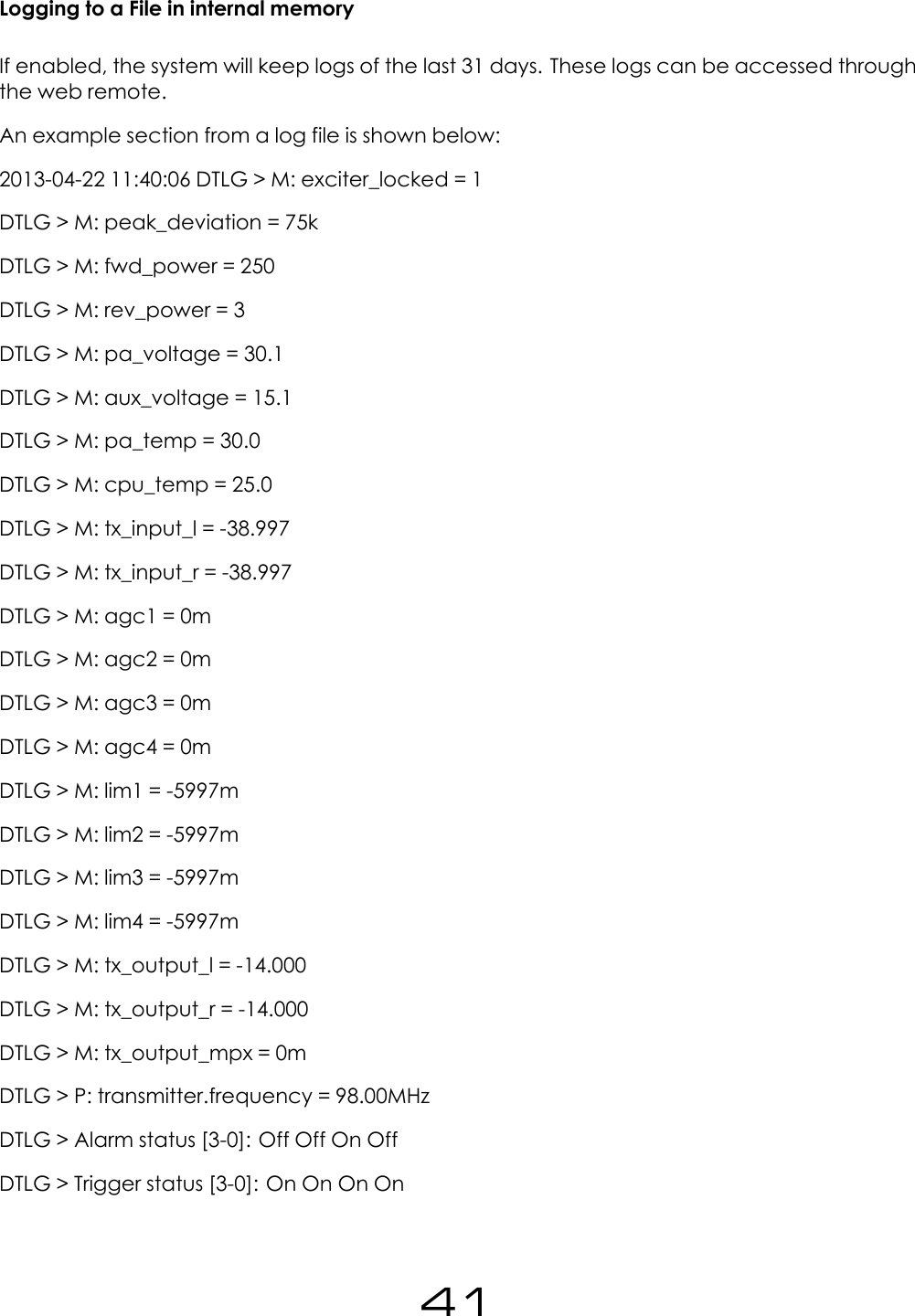 Logging to a File in internal memoryIf enabled, the system will keep logs of the last 31 days. These logs can be accessed throughthe web remote.An example section from a log file is shown below:2013-04-22 11:40:06 DTLG > M: exciter_locked = 1DTLG > M: peak_deviation = 75kDTLG > M: fwd_power = 250DTLG > M: rev_power = 3DTLG > M: pa_voltage = 30.1DTLG > M: aux_voltage = 15.1DTLG > M: pa_temp = 30.0DTLG > M: cpu_temp = 25.0DTLG > M: tx_input_l = -38.997DTLG > M: tx_input_r = -38.997DTLG > M: agc1 = 0mDTLG > M: agc2 = 0mDTLG > M: agc3 = 0mDTLG > M: agc4 = 0mDTLG > M: lim1 = -5997mDTLG > M: lim2 = -5997mDTLG > M: lim3 = -5997mDTLG > M: lim4 = -5997mDTLG > M: tx_output_l = -14.000DTLG > M: tx_output_r = -14.000DTLG > M: tx_output_mpx = 0mDTLG > P: transmitter.frequency = 98.00MHzDTLG > Alarm status [3-0]: Off Off On OffDTLG > Trigger status [3-0]: On On On On41