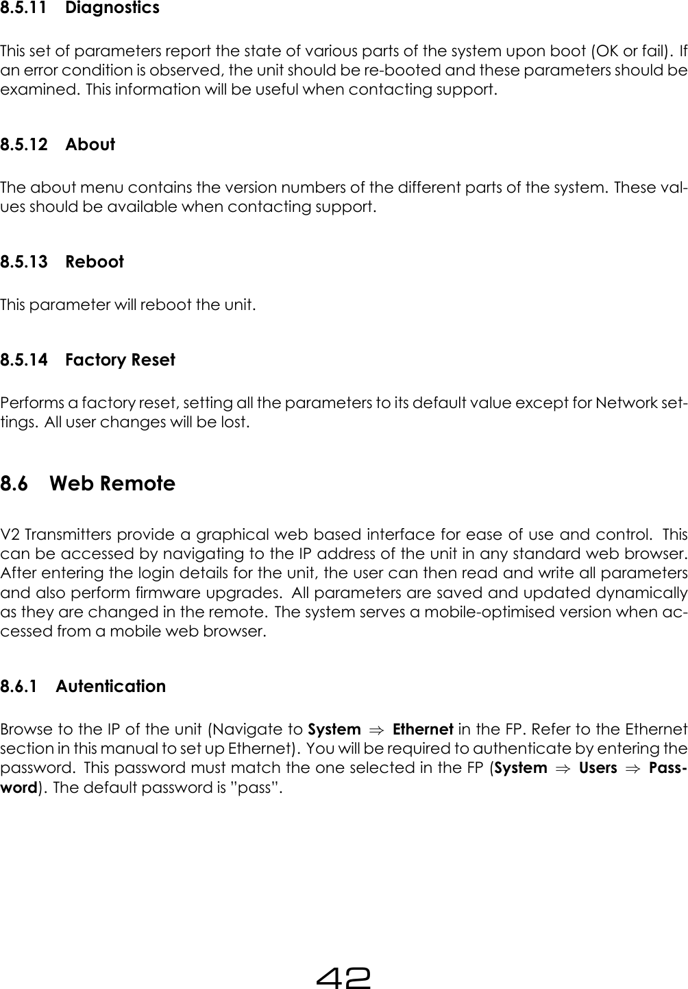8.5.11 DiagnosticsThis set of parameters report the state of various parts of the system upon boot (OK or fail). Ifan error condition is observed, the unit should be re-booted and these parameters should beexamined. This information will be useful when contacting support.8.5.12 AboutThe about menu contains the version numbers of the different parts of the system. These val-ues should be available when contacting support.8.5.13 RebootThis parameter will reboot the unit.8.5.14 Factory ResetPerforms a factory reset, setting all the parameters to its default value except for Network set-tings. All user changes will be lost.8.6 Web RemoteV2 Transmitters provide a graphical web based interface for ease of use and control. Thiscan be accessed by navigating to the IP address of the unit in any standard web browser.After entering the login details for the unit, the user can then read and write all parametersand also perform firmware upgrades. All parameters are saved and updated dynamicallyas they are changed in the remote. The system serves a mobile-optimised version when ac-cessed from a mobile web browser.8.6.1 AutenticationBrowse to the IP of the unit (Navigate to System &rArr;Ethernet in the FP. Refer to the Ethernetsection in this manual to set up Ethernet). You will be required to authenticate by entering thepassword. This password must match the one selected in the FP (System &rArr;Users &rArr;Pass-word). The default password is &rdquo;pass&rdquo;.42